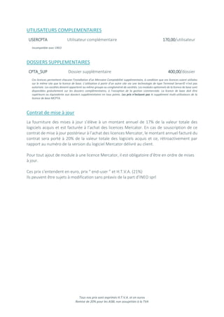 Tous nos prix sont exprimés H.T.V.A. et en euros
Remise de 20% pour les ASBL non assujetties à la TVA
UTILISATEURS COMPLEMENTAIRES
USERCPTA Utilisateur complémentaire 170,00/utilisateur
Incompatible avec CREO
DOSSIERS SUPPLEMENTAIRES
CPTA_SUP Dossier supplémentaire 400,00/dossier
Ces licences permettent chacune l’installation d’un Mercator Comptabilité supplémentaire, à condition que ces licences soient utilisées
sur le même site que la licence de base. L’utilisation à partir d’un autre site via une technologie de type Terminal Server© n’est pas
autorisée. Les sociétés doivent appartenir au même groupe ou conglomérat de sociétés. Les modules optionnels de la licence de base sont
disponibles gratuitement sur les dossiers complémentaires, à l’exception de la gestion commerciale. La licence de base doit être
supérieure ou équivalente aux dossiers supplémentaires en tous points. Les prix n’incluent pas le supplément multi-utilisateurs de la
licence de base MCPTA.
Contrat de mise à jour
La fourniture des mises à jour s’élève à un montant annuel de 17% de la valeur totale des
logiciels acquis et est facturée à l’achat des licences Mercator. En cas de souscription de ce
contrat de mise à jour postérieur à l’achat des licences Mercator, le montant annuel facturé du
contrat sera porté à 20% de la valeur totale des logiciels acquis et ce, rétroactivement par
rapport au numéro de la version du logiciel Mercator délivré au client.
Pour tout ajout de module à une licence Mercator, il est obligatoire d’être en ordre de mises
à jour.
Ces prix s’entendent en euro, prix “ end-user ” et H.T.V.A. (21%)
Ils peuvent être sujets à modification sans préavis de la part d’INEO sprl
 