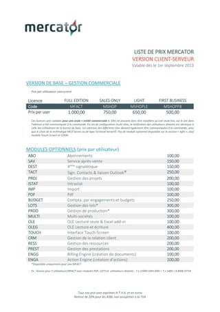 Tous nos prix sont exprimés H.T.V.A. et en euros
Remise de 20% pour les ASBL non assujetties à la TVA
LISTE DE PRIX MERCATOR
VERSION CLIENT-SERVEUR
Valable dès le 1er septembre 2013
VERSION DE BASE – GESTION COMMERCIALE
Prix par utilisateur concurrent
Licence FULL EDITION SALES ONLY LIGHT FIRST BUSINESS
Code MFACT MSHOP MSHOPLE MSHOPFB
Prix par user 1.000,00 750,00 650,00 500,00
Ces licences sont valables pour une seule « entité commerciale ». Elles ne peuvent donc être installées qu’une seule fois, sur le site dont
l’adresse a été communiquée à la commande. En cas de configuration multi-sites, la tarification des utilisateurs distants est identique à
celle des utilisateurs de la licence de base. Les adresses des différents sites doivent également être communiquées à la commande, ainsi
que le choix de la technologie MCD Server ou de type Terminal Server©. Pas de module optionnel disponible sur la version « light », sauf
module Touch-Screen et CZAM.
MODULES OPTIONNELS (prix par utilisateur)
ABO Abonnements 100,00
SAV Service après-vente 150,00
DEST 4ème signalétique 150,00
TACT Sign. Contacts & liaison Outlook® 250,00
PROJ Gestion des projets 200,00
ISTAT Intrastat 100,00
IMP Import 100,00
PDF Pdf 100,00
BUDGET Compta. par engagements et budgets 250,00
LOTS Gestion des lots* 300,00
PROD Gestion de production* 300,00
MULTI Multi-sociétés 100,00
OLE OLE Lecture seule & Excel add-in 100,00
OLEG OLE Lecture et écriture 400,00
TOUCH Interface Touch-Screen 100,00
CRM Gestion de la relation client 200,00
RESS Gestion des ressources 200,00
PREST Gestion des prestations 200,00
ENGG Billing Engine (création de documents) 100,00
ENGA Action Engine (création d’actions) 100,00
*Disponible uniquement pour une MFACT
Ex : licence pour 5 utilisateurs MFACT avec modules PDF, LOTS et utilisateurs distants : 7 x (1000+100+300) = 7 x 1400 = 9.800€ HTVA
 