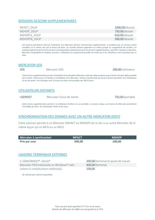 Tous nos prix sont exprimés H.T.V.A. et en euros
Remise de 20% pour les ASBL non assujetties à la TVA
DOSSIERS GESCOM SUPPLEMENTAIRES
MFACT_DSUP 1000,00/dossier
MSHOP_DSUP 750,00/dossier
MSHOPLE_DSUP 650,00/dossier
MSHOPFB_DSUP 500,00/dossier
Ces licences permettent chacune l’utilisation d’un Mercator Gestion Commerciale supplémentaire, à condition que ces licences soient
installées sur le même site que la licence de base. Les sociétés doivent appartenir au même groupe ou conglomérat de sociétés. Les
modules optionnels de la licence de base sont disponibles gratuitement pour les dossiers supplémentaires, sauf DIST, Solutions e-Business,
Mercator Comptabilité et modules associés. L’utilisation est uniquement possible via multi.exe et les utilisateurs sont mutualisés par ce
biais.
MERCATOR SOS
SOS Mercator SOS 200,00/utilisateur
Cette licence supplémentaire permet l’installation d’un deuxième Mercator, doté des mêmes options que la licence de base déjà possédée
par le client. Cette licence est limitée à l’installation d’un Mercator Gestion Commerciale de secours devant permettre une redondance
en cas de panne. Des échanges avec la licence de base sont possibles par MCD Server.
UTILISATEURS DISTANTS
USERDIST Mercator Force de Vente 750,00/portable
Cette licence supplémentaire permet à un utilisateur d’utiliser sur un portable, en session unique, une licence de Mercator permettant
l’encodage de devis, de commandes clients et de reçus.
SYNCHRONISATION DES DONNES AVEC UN AUTRE MERCATOR (DIST)
Cette solution permet à un Mercator (MFACT ou MSHOP) de se lier à un autre Mercator de la
même façon qu’un MFD ou un MCD.
Mercator à synchroniser MFACT MSHOP
Prix par user 200,00 100,00
LIAISONS TERMINAUX EXTERNES
C-ZAM/SMASH®, Xenta® 200,00/terminal et poste de travail
Mercator PDA (nécessite un Windows®.net) 400,00/terminal
Liaison à une/plusieurs balance(s) 100,00
Cfr siteweb pour liaisons disponibles
 