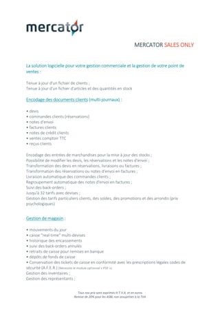 Tous nos prix sont exprimés H.T.V.A. et en euros
Remise de 20% pour les ASBL non assujetties à la TVA
MERCATOR SALES ONLY
La solution logicielle pour votre gestion commerciale et la gestion de votre point de
ventes :
Tenue à jour d'un fichier de clients ;
Tenue à jour d'un fichier d'articles et des quantités en stock
Encodage des documents clients (multi-journaux) :
• devis
• commandes clients (réservations)
• notes d'envoi
• factures clients
• notes de crédit clients
• ventes comptoir TTC
• reçus clients
Encodage des entrées de marchandises pour la mise à jour des stocks ;
Possibilité de modifier les devis, les réservations et les notes d'envoi ;
Transformation des devis en réservations, livraisons ou factures ;
Transformation des réservations ou notes d'envoi en factures ;
Livraison automatique des commandes clients ;
Regroupement automatique des notes d'envoi en factures ;
Suivi des back-orders ;
Jusqu'à 32 tarifs avec devises ;
Gestion des tarifs particuliers clients, des soldes, des promotions et des arrondis (prix
psychologiques)
Gestion de magasin :
• mouvements du jour
• caisse "real-time" multi-devises
• historique des encaissements
• suivi des back-orders annulés
• retraits de caisse pour remises en banque
• dépôts de fonds de caisse
• Conservation des tickets de caisse en conformité avec les prescriptions légales codes de
sécurité (A.F.E.R.) (Nécessite le module optionnel « PDF »)
Gestion des inventaires ;
Gestion des représentants ;
 