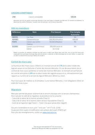 Tous nos prix sont exprimés H.T.V.A. et en euros
Remise de 20% pour les ASBL non assujetties à la TVA
LIAISONS COMPTABLES
LINK Liaison comptable 500,00
Nécessaire pour lier une gestion commerciale Mercator à tout autre logiciel comptable que Mercator. Ce montant est forfaitaire, ne
dépend pas du nombre d’utilisateur. Consulter notre site web pour voir les liaisons disponibles.
Add-ins revendeurs
Référence Nom Prix Gescom Prix Compta
Autonome
INEO01 Car-Pass 200,00/utilisateur NA
ADV001 Datawarehouse 200,00/utilisateur 400,00
FDSYS Liaison aux cartes
Fidelsys
50,00/utilisateur NA
SEG001 Liaisons aux terminaux
Cetrel
200,00/caisse et
terminal
NA
Malgré la procédure de validation technique que doit suivre un add-in pour figurer dans cette liste, Ineo ne peut être tenue pour
responsable d’un quelconque dommage (bug, perte de données…) causé par un add-in développé par un autre éditeur. Le support des
ces add-in est directement assuré par l’éditeur de cet add-in.
Contrat de mise à jour
La fourniture des mises à jour s’élève à un montant annuel de 17% de la valeur totale des
logiciels acquis et est facturée à l’achat des licences Mercator. En cas de souscription de ce
contrat de mise à jour postérieur à l’achat des licences Mercator, le montant annuel facturé
du contrat sera porté à 20% de la valeur totale des logiciels acquis et ce, rétroactivement par
rapport au numéro de la version du logiciel Mercator délivré au client.
Pour tout ajout de module ou d’utilisateur à une licence Mercator, il est obligatoire d’être en
ordre de mises à jour.
Migrations
Mercator permet de passer aisément de la version classique vers la version clientserveur.
Pour calculer le coût de la migration, la procédure est la suivante :
- Calcul de la valeur de la licence actuelle (Total 1)
- Calcul de la valeur de la licence client-serveur équivalente (Total 2)
- Coût de la migration égal Total 2 – Total 1 (ne peut jamais être négatif)
Ces prix s’entendent en euro, prix “ end-user ” et H.T.V.A. (21%)
Ils peuvent être sujets à modification sans préavis de la part d’INEO sprl
Pour plus de renseignements, surfez sur www.mercator.eu
 