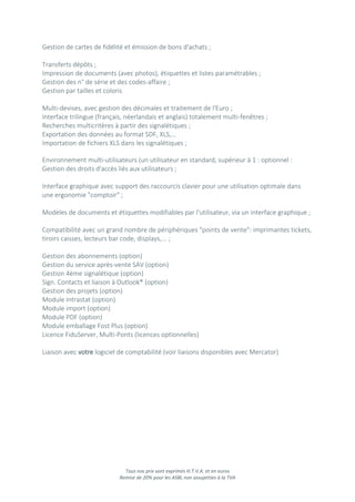 Tous nos prix sont exprimés H.T.V.A. et en euros
Remise de 20% pour les ASBL non assujetties à la TVA
Gestion de cartes de fidélité et émission de bons d'achats ;
Transferts dépôts ;
Impression de documents (avec photos), étiquettes et listes paramétrables ;
Gestion des n° de série et des codes-affaire ;
Gestion par tailles et coloris
Multi-devises, avec gestion des décimales et traitement de l'Euro ;
Interface trilingue (français, néerlandais et anglais) totalement multi-fenêtres ;
Recherches multicritères à partir des signalétiques ;
Exportation des données au format SDF, XLS,...
Importation de fichiers XLS dans les signalétiques ;
Environnement multi-utilisateurs (un utilisateur en standard, supérieur à 1 : optionnel :
Gestion des droits d'accès liés aux utilisateurs ;
Interface graphique avec support des raccourcis clavier pour une utilisation optimale dans
une ergonomie "comptoir" ;
Modèles de documents et étiquettes modifiables par l'utilisateur, via un interface graphique ;
Compatibilité avec un grand nombre de périphériques "points de vente": imprimantes tickets,
tiroirs caisses, lecteurs bar code, displays,... ;
Gestion des abonnements (option)
Gestion du service après-vente SAV (option)
Gestion 4ème signalétique (option)
Sign. Contacts et liaison à Outlook® (option)
Gestion des projets (option)
Module Intrastat (option)
Module import (option)
Module PDF (option)
Module emballage Fost Plus (option)
Licence FiduServer, Multi-Ponts (licences optionnelles)
Liaison avec votre logiciel de comptabilité (voir liaisons disponibles avec Mercator)
 