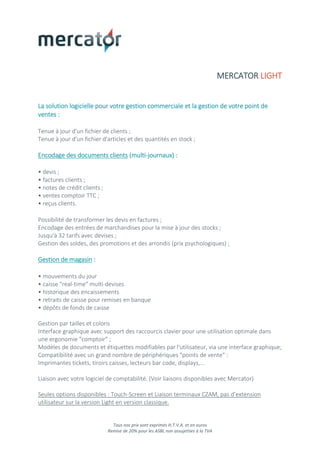 Tous nos prix sont exprimés H.T.V.A. et en euros
Remise de 20% pour les ASBL non assujetties à la TVA
MERCATOR LIGHT
La solution logicielle pour votre gestion commerciale et la gestion de votre point de
ventes :
Tenue à jour d'un fichier de clients ;
Tenue à jour d'un fichier d'articles et des quantités en stock ;
Encodage des documents clients (multi-journaux) :
• devis ;
• factures clients ;
• notes de crédit clients ;
• ventes comptoir TTC ;
• reçus clients.
Possibilité de transformer les devis en factures ;
Encodage des entrées de marchandises pour la mise à jour des stocks ;
Jusqu'à 32 tarifs avec devises ;
Gestion des soldes, des promotions et des arrondis (prix psychologiques) ;
Gestion de magasin :
• mouvements du jour
• caisse "real-time" multi-devises
• historique des encaissements
• retraits de caisse pour remises en banque
• dépôts de fonds de caisse
Gestion par tailles et coloris
Interface graphique avec support des raccourcis clavier pour une utilisation optimale dans
une ergonomie "comptoir" ;
Modèles de documents et étiquettes modifiables par l'utilisateur, via une interface graphique;
Compatibilité avec un grand nombre de périphériques "points de vente" :
Imprimantes tickets, tiroirs caisses, lecteurs bar code, displays,...
Liaison avec votre logiciel de comptabilité. (Voir liaisons disponibles avec Mercator)
Seules options disponibles : Touch-Screen et Liaison terminaux CZAM, pas d’extension
utilisateur sur la version Light en version classique.
 