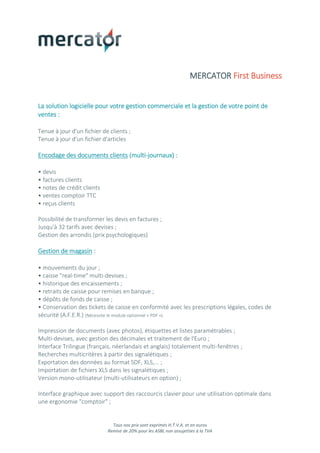 Tous nos prix sont exprimés H.T.V.A. et en euros
Remise de 20% pour les ASBL non assujetties à la TVA
MERCATOR First Business
La solution logicielle pour votre gestion commerciale et la gestion de votre point de
ventes :
Tenue à jour d'un fichier de clients ;
Tenue à jour d'un fichier d'articles
Encodage des documents clients (multi-journaux) :
• devis
• factures clients
• notes de crédit clients
• ventes comptoir TTC
• reçus clients
Possibilité de transformer les devis en factures ;
Jusqu'à 32 tarifs avec devises ;
Gestion des arrondis (prix psychologiques)
Gestion de magasin :
• mouvements du jour ;
• caisse "real-time" multi-devises ;
• historique des encaissements ;
• retraits de caisse pour remises en banque ;
• dépôts de fonds de caisse ;
• Conservation des tickets de caisse en conformité avec les prescriptions légales, codes de
sécurité (A.F.E.R.) (Nécessite le module optionnel « PDF »)
Impression de documents (avec photos), étiquettes et listes paramétrables ;
Multi-devises, avec gestion des décimales et traitement de l'Euro ;
Interface Trilingue (français, néerlandais et anglais) totalement multi-fenêtres ;
Recherches multicritères à partir des signalétiques ;
Exportation des données au format SDF, XLS,... ;
Importation de fichiers XLS dans les signalétiques ;
Version mono-utilisateur (multi-utilisateurs en option) ;
Interface graphique avec support des raccourcis clavier pour une utilisation optimale dans
une ergonomie "comptoir" ;
 