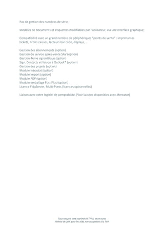 Tous nos prix sont exprimés H.T.V.A. et en euros
Remise de 20% pour les ASBL non assujetties à la TVA
Pas de gestion des numéros de série ;
Modèles de documents et étiquettes modifiables par l'utilisateur, via une interface graphique;
Compatibilité avec un grand nombre de périphériques "points de vente" : imprimantes
tickets, tiroirs caisses, lecteurs bar code, displays,...
Gestion des abonnements (option)
Gestion du service après-vente SAV (option)
Gestion 4ème signalétique (option)
Sign. Contacts et liaison à Outlook® (option)
Gestion des projets (option)
Module Intrastat (option)
Module import (option)
Module PDF (option)
Module emballage Fost Plus (option)
Licence FiduServer, Multi-Ponts (licences optionnelles)
Liaison avec votre logiciel de comptabilité. (Voir liaisons disponibles avec Mercator)
 