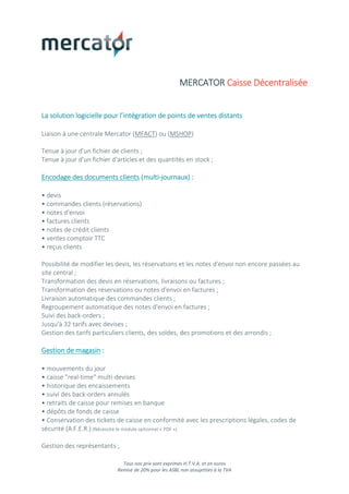 Tous nos prix sont exprimés H.T.V.A. et en euros
Remise de 20% pour les ASBL non assujetties à la TVA
MERCATOR Caisse Décentralisée
La solution logicielle pour l’intégration de points de ventes distants
Liaison à une centrale Mercator (MFACT) ou (MSHOP)
Tenue à jour d'un fichier de clients ;
Tenue à jour d'un fichier d'articles et des quantités en stock ;
Encodage des documents clients (multi-journaux) :
• devis
• commandes clients (réservations)
• notes d'envoi
• factures clients
• notes de crédit clients
• ventes comptoir TTC
• reçus clients
Possibilité de modifier les devis, les réservations et les notes d'envoi non encore passées au
site central ;
Transformation des devis en réservations, livraisons ou factures ;
Transformation des réservations ou notes d'envoi en factures ;
Livraison automatique des commandes clients ;
Regroupement automatique des notes d'envoi en factures ;
Suivi des back-orders ;
Jusqu'à 32 tarifs avec devises ;
Gestion des tarifs particuliers clients, des soldes, des promotions et des arrondis ;
Gestion de magasin :
• mouvements du jour
• caisse "real-time" multi-devises
• historique des encaissements
• suivi des back-orders annulés
• retraits de caisse pour remises en banque
• dépôts de fonds de caisse
• Conservation des tickets de caisse en conformité avec les prescriptions légales, codes de
sécurité (A.F.E.R.) (Nécessite le module optionnel « PDF »)
Gestion des représentants ;
 