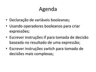 Agenda
• Declaração de variáveis booleanas;
• Usando operadores booleanos para criar
expressões;
• Escrever instruções if para tomada de decisão
baseada no resultado de uma expressão;
• Escrever instruções switch para tomada de
decisões mais complexas;
 
