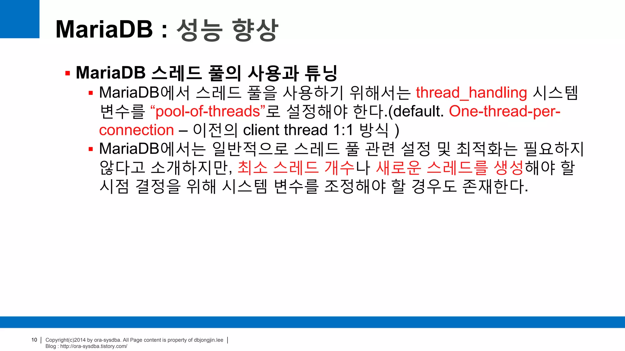 Copyright(c)2014 by ora-sysdba. All Page content is property of dbjongjin.lee
Blog : http://ora-sysdba.tistory.com/
10
MariaDB : 성능 향상
 MariaDB 스레드 풀의 사용과 튜닝
 MariaDB에서 스레드 풀을 사용하기 위해서는 thread_handling 시스템
변수를 “pool-of-threads”로 설정해야 한다.(default. One-thread-per-
connection – 이전의 client thread 1:1 방식 )
 MariaDB에서는 일반적으로 스레드 풀 관련 설정 및 최적화는 필요하지
않다고 소개하지만, 최소 스레드 개수나 새로운 스레드를 생성해야 할
시점 결정을 위해 시스템 변수를 조정해야 할 경우도 존재한다.
 
