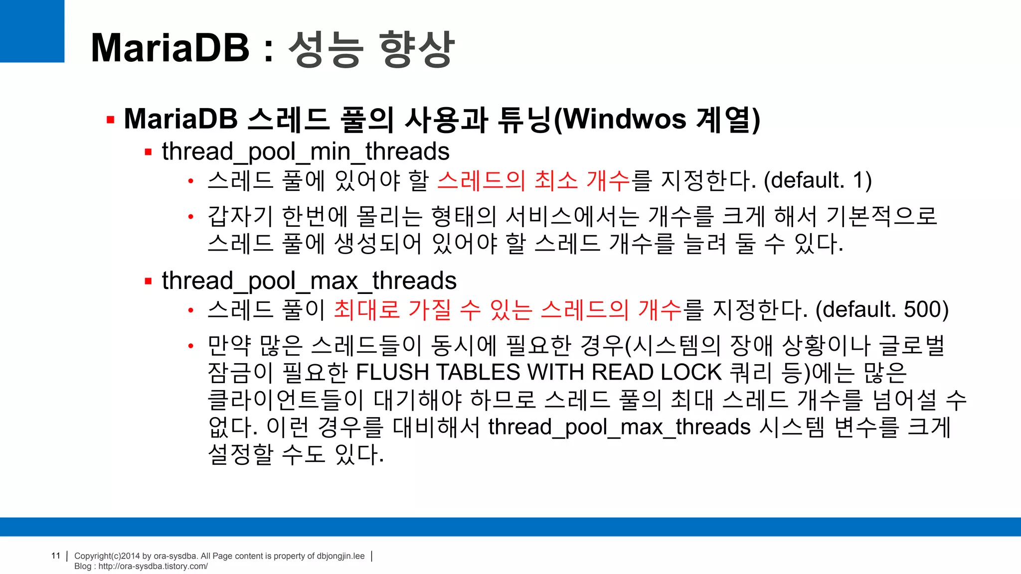 Copyright(c)2014 by ora-sysdba. All Page content is property of dbjongjin.lee
Blog : http://ora-sysdba.tistory.com/
11
MariaDB : 성능 향상
 MariaDB 스레드 풀의 사용과 튜닝(Windwos 계열)
 thread_pool_min_threads
• 스레드 풀에 있어야 할 스레드의 최소 개수를 지정한다. (default. 1)
• 갑자기 한번에 몰리는 형태의 서비스에서는 개수를 크게 해서 기본적으로
스레드 풀에 생성되어 있어야 할 스레드 개수를 늘려 둘 수 있다.
 thread_pool_max_threads
• 스레드 풀이 최대로 가질 수 있는 스레드의 개수를 지정한다. (default. 500)
• 만약 많은 스레드들이 동시에 필요한 경우(시스템의 장애 상황이나 글로벌
잠금이 필요한 FLUSH TABLES WITH READ LOCK 쿼리 등)에는 많은
클라이언트들이 대기해야 하므로 스레드 풀의 최대 스레드 개수를 넘어설 수
없다. 이런 경우를 대비해서 thread_pool_max_threads 시스템 변수를 크게
설정할 수도 있다.
 