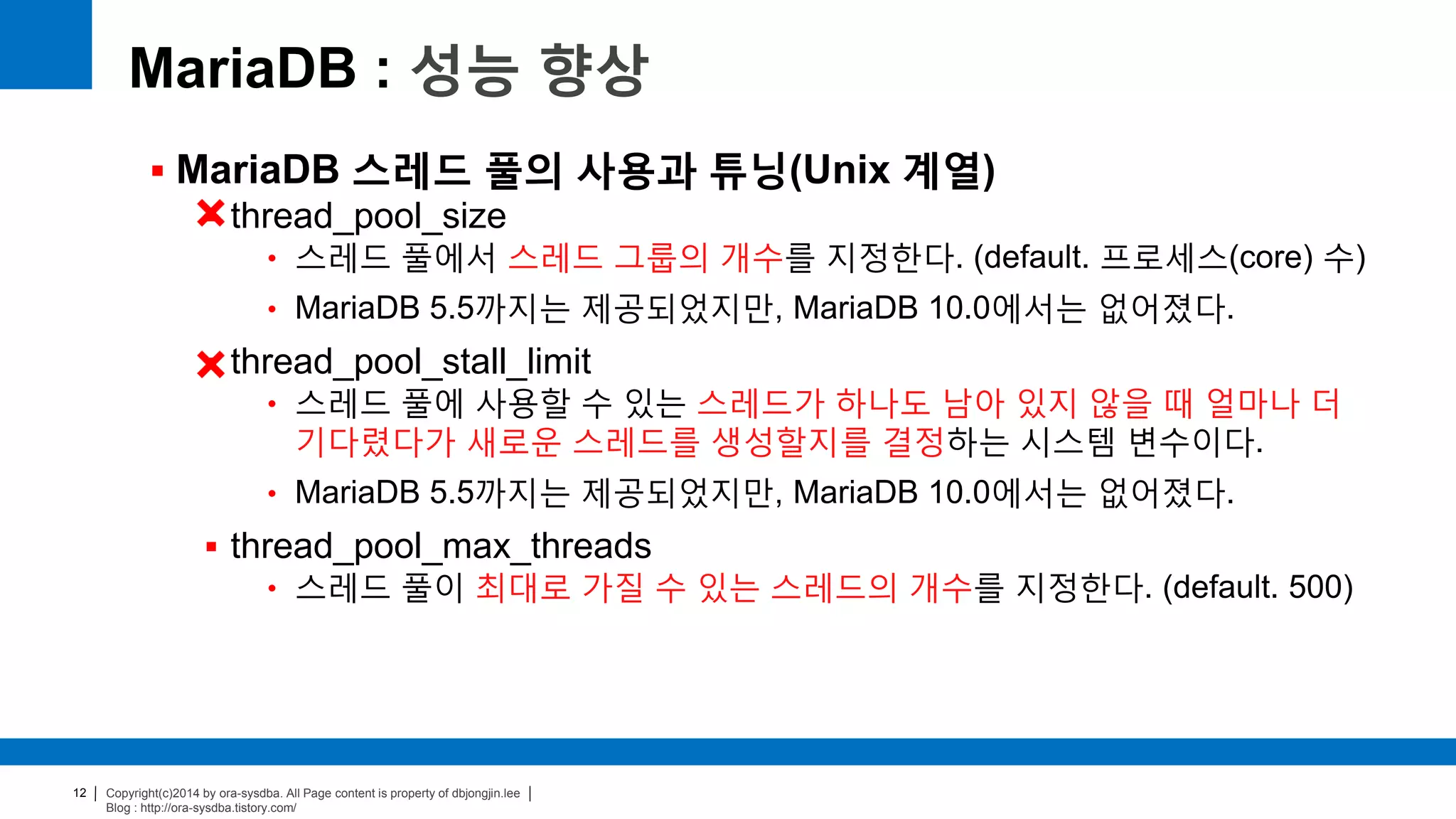 Copyright(c)2014 by ora-sysdba. All Page content is property of dbjongjin.lee
Blog : http://ora-sysdba.tistory.com/
12
MariaDB : 성능 향상
 MariaDB 스레드 풀의 사용과 튜닝(Unix 계열)
 thread_pool_size
• 스레드 풀에서 스레드 그룹의 개수를 지정한다. (default. 프로세스(core) 수)
• MariaDB 5.5까지는 제공되었지만, MariaDB 10.0에서는 없어졌다.
 thread_pool_stall_limit
• 스레드 풀에 사용할 수 있는 스레드가 하나도 남아 있지 않을 때 얼마나 더
기다렸다가 새로운 스레드를 생성할지를 결정하는 시스템 변수이다.
• MariaDB 5.5까지는 제공되었지만, MariaDB 10.0에서는 없어졌다.
 thread_pool_max_threads
• 스레드 풀이 최대로 가질 수 있는 스레드의 개수를 지정한다. (default. 500)
 