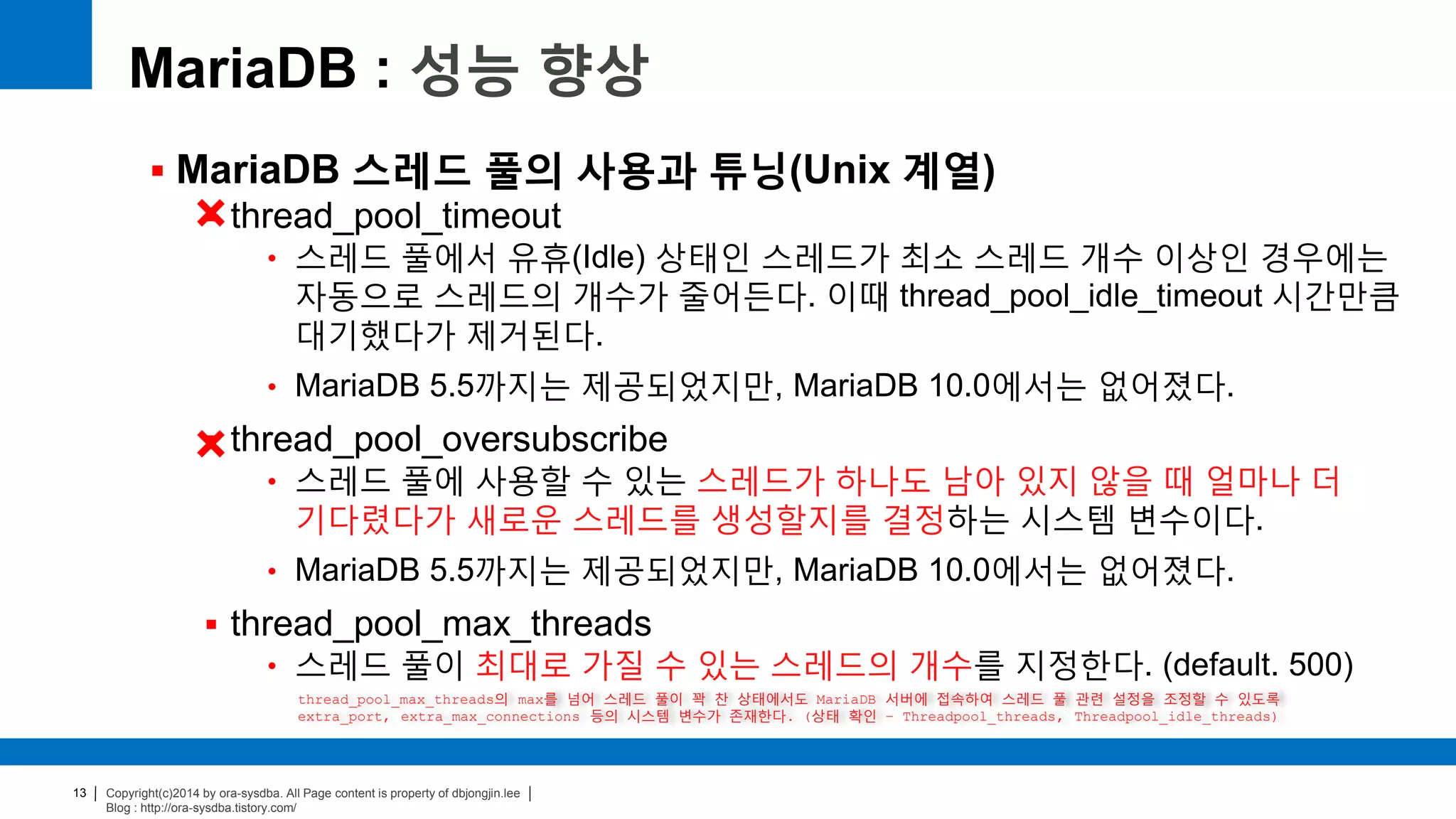 Copyright(c)2014 by ora-sysdba. All Page content is property of dbjongjin.lee
Blog : http://ora-sysdba.tistory.com/
13
MariaDB : 성능 향상
 MariaDB 스레드 풀의 사용과 튜닝(Unix 계열)
 thread_pool_timeout
• 스레드 풀에서 유휴(Idle) 상태인 스레드가 최소 스레드 개수 이상인 경우에는
자동으로 스레드의 개수가 줄어든다. 이때 thread_pool_idle_timeout 시간만큼
대기했다가 제거된다.
• MariaDB 5.5까지는 제공되었지만, MariaDB 10.0에서는 없어졌다.
 thread_pool_oversubscribe
• 스레드 풀에 사용할 수 있는 스레드가 하나도 남아 있지 않을 때 얼마나 더
기다렸다가 새로운 스레드를 생성할지를 결정하는 시스템 변수이다.
• MariaDB 5.5까지는 제공되었지만, MariaDB 10.0에서는 없어졌다.
 thread_pool_max_threads
• 스레드 풀이 최대로 가질 수 있는 스레드의 개수를 지정한다. (default. 500)
thread_pool_max_threads의 max를 넘어 스레드 풀이 꽉 찬 상태에서도 MariaDB 서버에 접속하여 스레드 풀 관련 설정을 조정할 수 있도록
extra_port, extra_max_connections 등의 시스템 변수가 존재한다. (상태 확인 – Threadpool_threads, Threadpool_idle_threads)
 