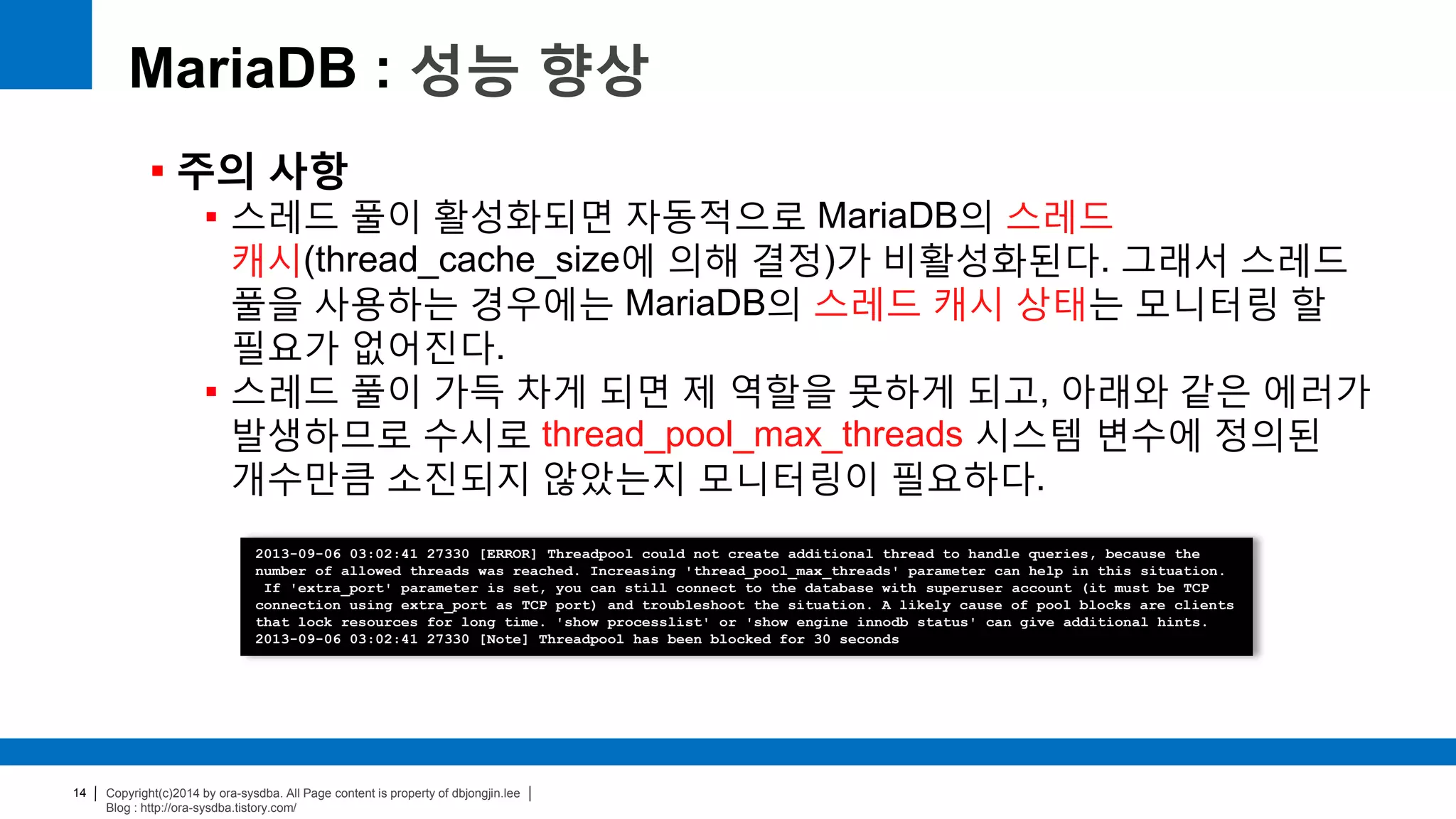 Copyright(c)2014 by ora-sysdba. All Page content is property of dbjongjin.lee
Blog : http://ora-sysdba.tistory.com/
14
MariaDB : 성능 향상
 주의 사항
 스레드 풀이 활성화되면 자동적으로 MariaDB의 스레드
캐시(thread_cache_size에 의해 결정)가 비활성화된다. 그래서 스레드
풀을 사용하는 경우에는 MariaDB의 스레드 캐시 상태는 모니터링 할
필요가 없어진다.
 스레드 풀이 가득 차게 되면 제 역할을 못하게 되고, 아래와 같은 에러가
발생하므로 수시로 thread_pool_max_threads 시스템 변수에 정의된
개수만큼 소진되지 않았는지 모니터링이 필요하다.
2013-09-06 03:02:41 27330 [ERROR] Threadpool could not create additional thread to handle queries, because the
number of allowed threads was reached. Increasing 'thread_pool_max_threads' parameter can help in this situation.
If 'extra_port' parameter is set, you can still connect to the database with superuser account (it must be TCP
connection using extra_port as TCP port) and troubleshoot the situation. A likely cause of pool blocks are clients
that lock resources for long time. 'show processlist' or 'show engine innodb status' can give additional hints.
2013-09-06 03:02:41 27330 [Note] Threadpool has been blocked for 30 seconds
 