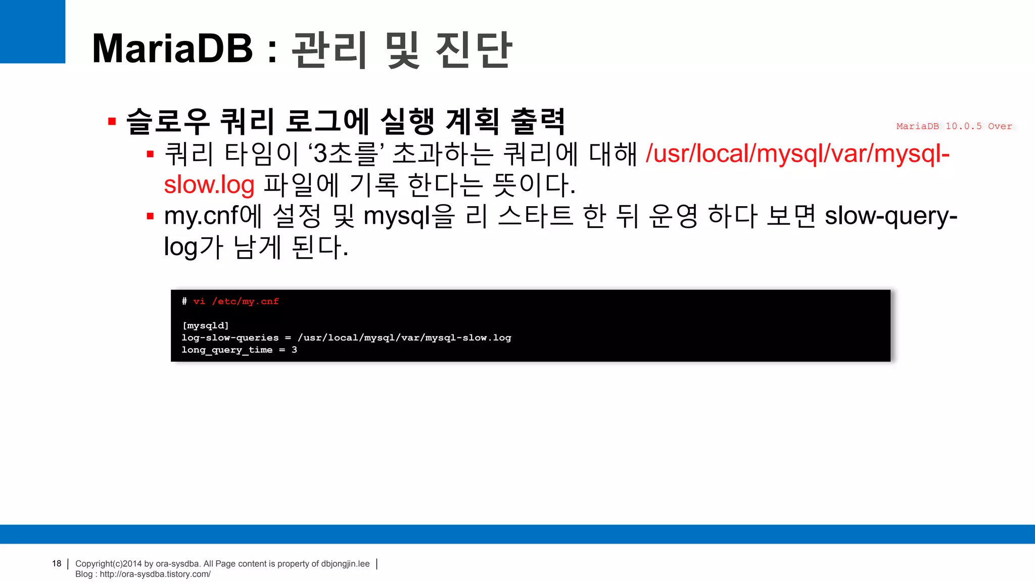 Copyright(c)2014 by ora-sysdba. All Page content is property of dbjongjin.lee
Blog : http://ora-sysdba.tistory.com/
18
MariaDB : 관리 및 진단
 슬로우 쿼리 로그에 실행 계획 출력
 쿼리 타임이 ‘3초를’ 초과하는 쿼리에 대해 /usr/local/mysql/var/mysql-
slow.log 파일에 기록 한다는 뜻이다.
 my.cnf에 설정 및 mysql을 리 스타트 한 뒤 운영 하다 보면 slow-query-
log가 남게 된다.
MariaDB 10.0.5 Over
# vi /etc/my.cnf
[mysqld]
log-slow-queries = /usr/local/mysql/var/mysql-slow.log
long_query_time = 3
 