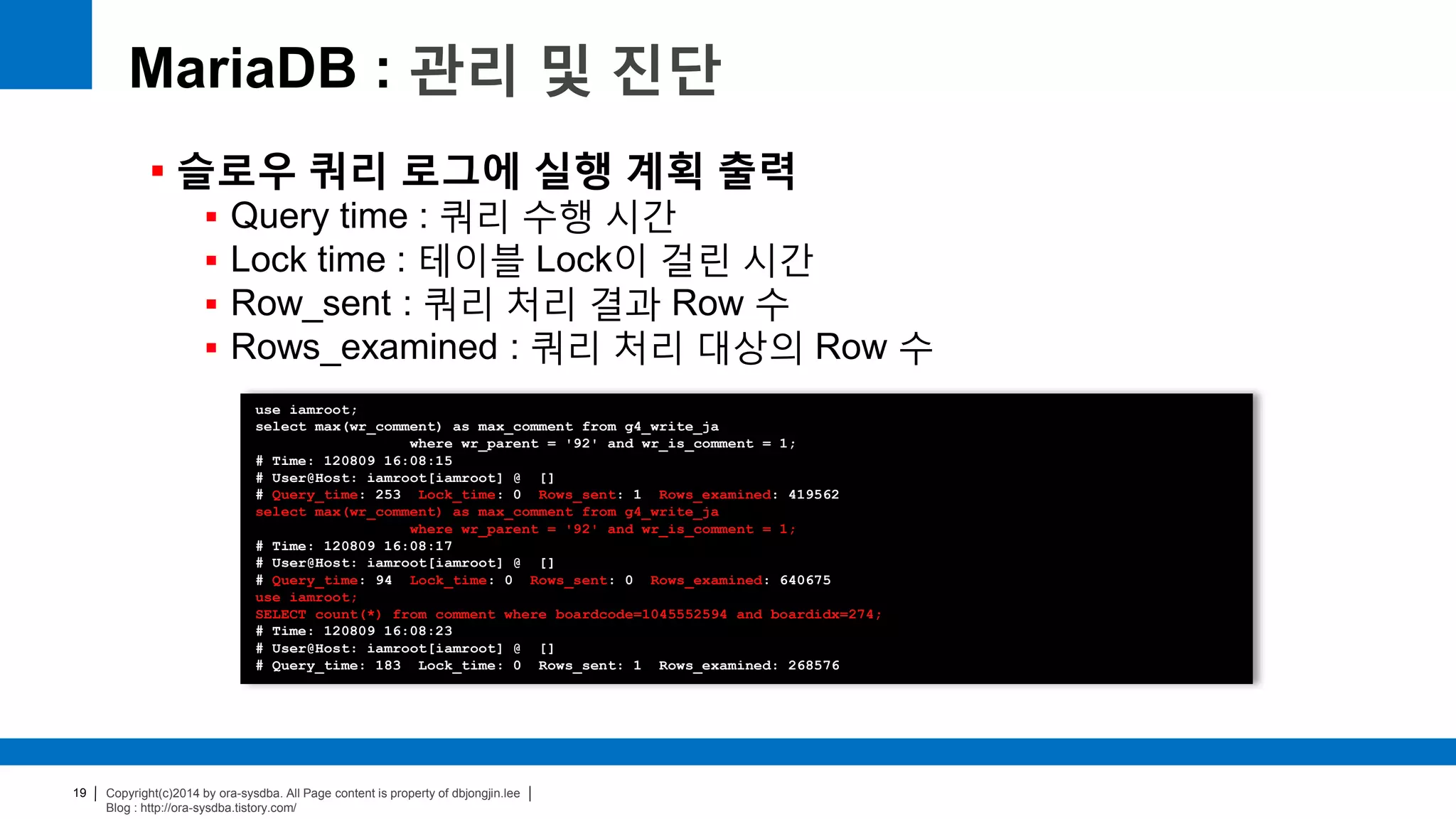 Copyright(c)2014 by ora-sysdba. All Page content is property of dbjongjin.lee
Blog : http://ora-sysdba.tistory.com/
19
MariaDB : 관리 및 진단
 슬로우 쿼리 로그에 실행 계획 출력
 Query time : 쿼리 수행 시간
 Lock time : 테이블 Lock이 걸린 시간
 Row_sent : 쿼리 처리 결과 Row 수
 Rows_examined : 쿼리 처리 대상의 Row 수
use iamroot;
select max(wr_comment) as max_comment from g4_write_ja
where wr_parent = '92' and wr_is_comment = 1;
# Time: 120809 16:08:15
# User@Host: iamroot[iamroot] @ []
# Query_time: 253 Lock_time: 0 Rows_sent: 1 Rows_examined: 419562
select max(wr_comment) as max_comment from g4_write_ja
where wr_parent = '92' and wr_is_comment = 1;
# Time: 120809 16:08:17
# User@Host: iamroot[iamroot] @ []
# Query_time: 94 Lock_time: 0 Rows_sent: 0 Rows_examined: 640675
use iamroot;
SELECT count(*) from comment where boardcode=1045552594 and boardidx=274;
# Time: 120809 16:08:23
# User@Host: iamroot[iamroot] @ []
# Query_time: 183 Lock_time: 0 Rows_sent: 1 Rows_examined: 268576
 