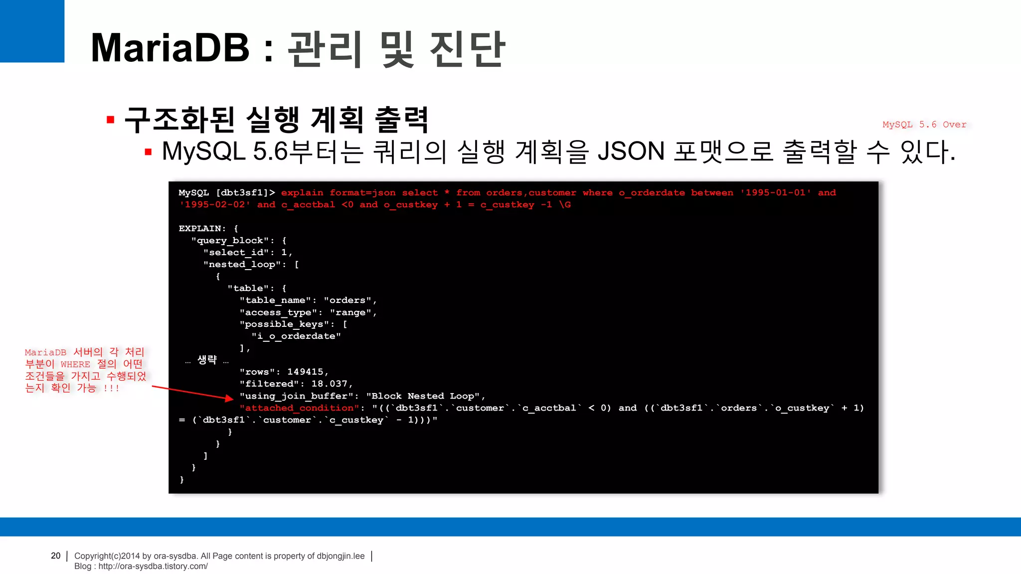 Copyright(c)2014 by ora-sysdba. All Page content is property of dbjongjin.lee
Blog : http://ora-sysdba.tistory.com/
20
MariaDB : 관리 및 진단
 구조화된 실행 계획 출력
 MySQL 5.6부터는 쿼리의 실행 계획을 JSON 포맷으로 출력할 수 있다.
MySQL 5.6 Over
MySQL [dbt3sf1]> explain format=json select * from orders,customer where o_orderdate between '1995-01-01' and
'1995-02-02' and c_acctbal <0 and o_custkey + 1 = c_custkey -1 G
EXPLAIN: {
"query_block": {
"select_id": 1,
"nested_loop": [
{
"table": {
"table_name": "orders",
"access_type": "range",
"possible_keys": [
"i_o_orderdate"
],
… 생략 …
"rows": 149415,
"filtered": 18.037,
"using_join_buffer": "Block Nested Loop",
"attached_condition": "((`dbt3sf1`.`customer`.`c_acctbal` < 0) and ((`dbt3sf1`.`orders`.`o_custkey` + 1)
= (`dbt3sf1`.`customer`.`c_custkey` - 1)))"
}
}
]
}
}
MariaDB 서버의 각 처리
부분이 WHERE 절의 어떤
조건들을 가지고 수행되었
는지 확인 가능 !!!
 