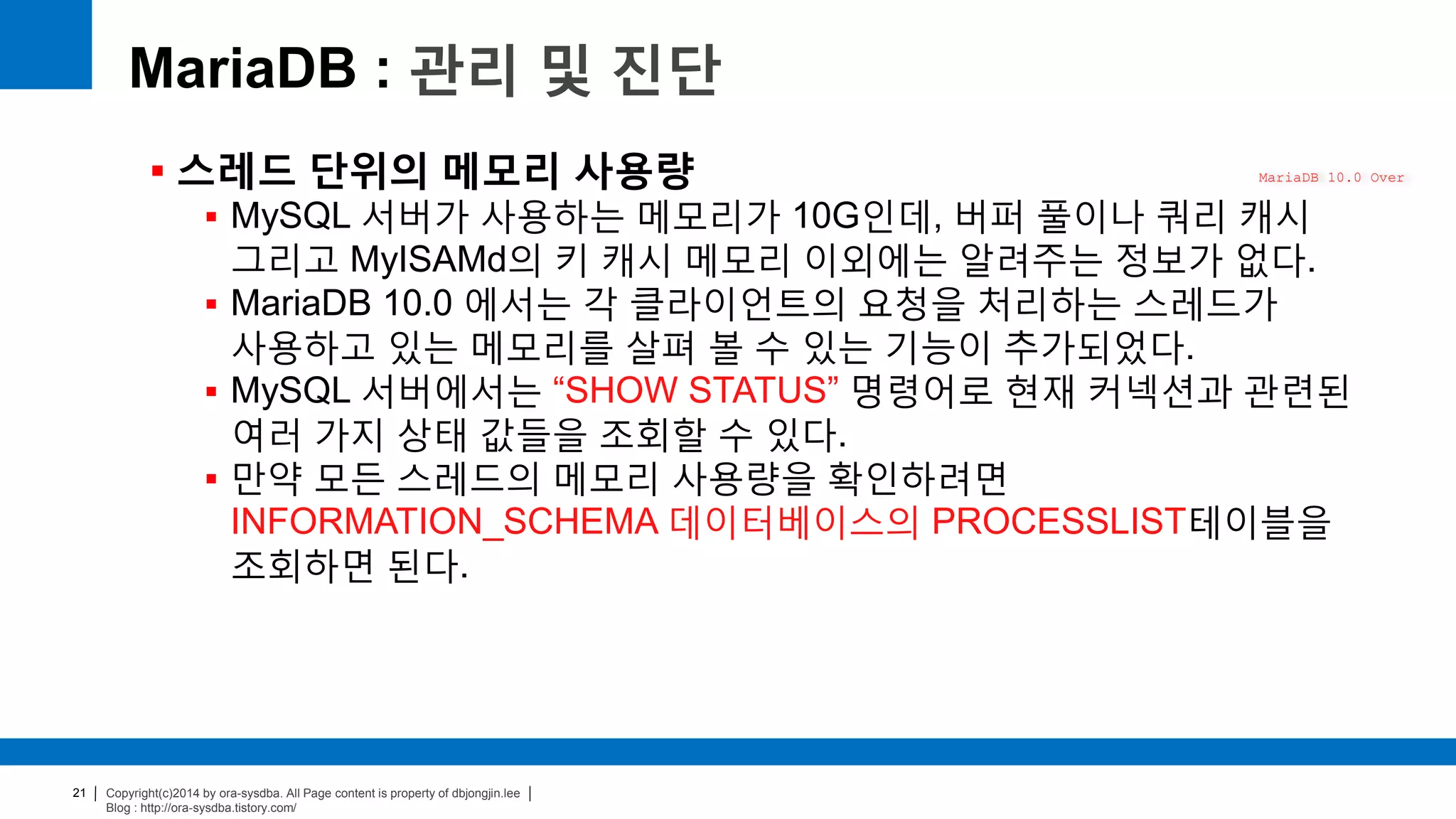 Copyright(c)2014 by ora-sysdba. All Page content is property of dbjongjin.lee
Blog : http://ora-sysdba.tistory.com/
21
MariaDB : 관리 및 진단
 스레드 단위의 메모리 사용량
 MySQL 서버가 사용하는 메모리가 10G인데, 버퍼 풀이나 쿼리 캐시
그리고 MyISAMd의 키 캐시 메모리 이외에는 알려주는 정보가 없다.
 MariaDB 10.0 에서는 각 클라이언트의 요청을 처리하는 스레드가
사용하고 있는 메모리를 살펴 볼 수 있는 기능이 추가되었다.
 MySQL 서버에서는 “SHOW STATUS” 명령어로 현재 커넥션과 관련된
여러 가지 상태 값들을 조회할 수 있다.
 만약 모든 스레드의 메모리 사용량을 확인하려면
INFORMATION_SCHEMA 데이터베이스의 PROCESSLIST테이블을
조회하면 된다.
MariaDB 10.0 Over
 
