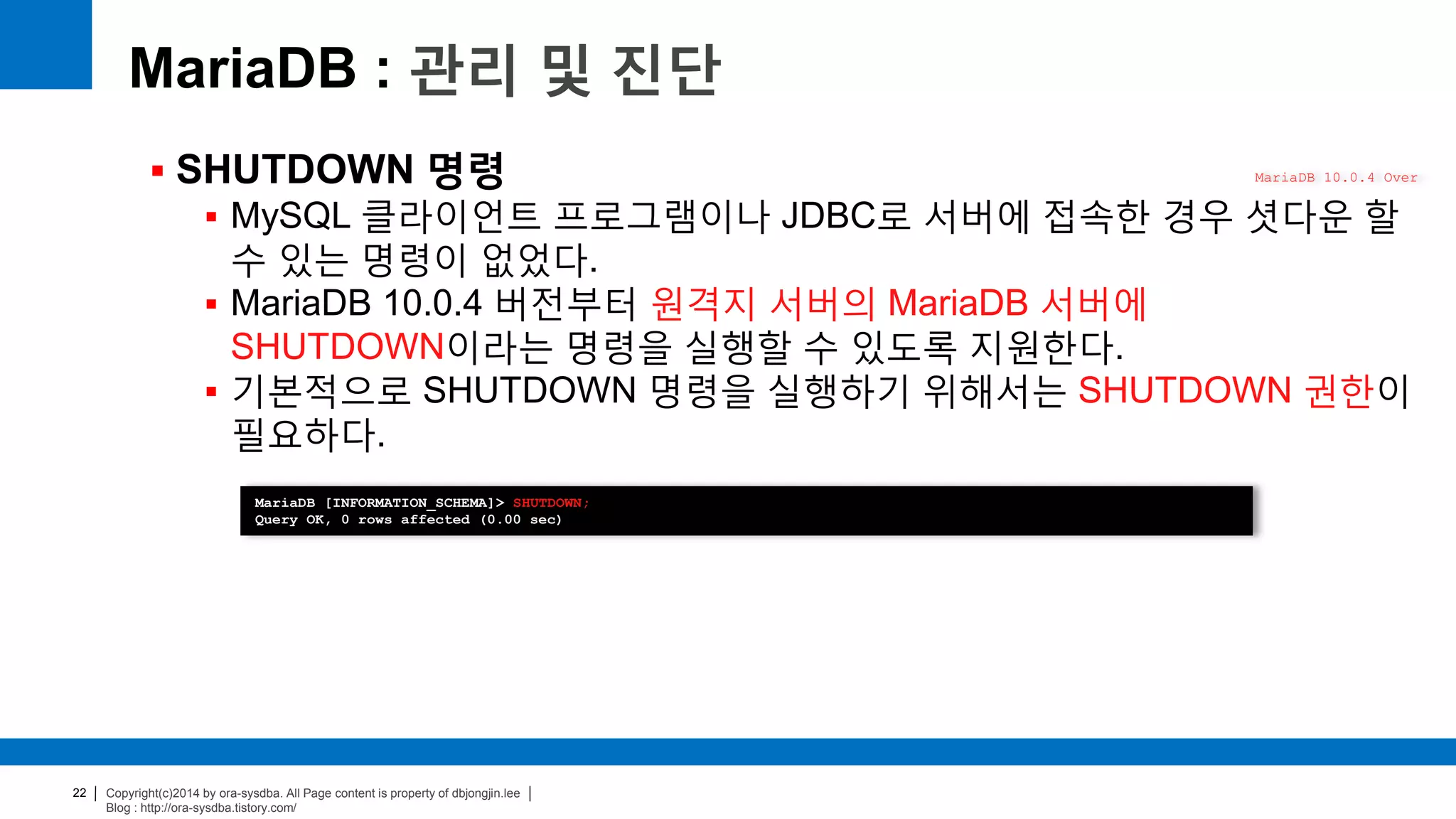 Copyright(c)2014 by ora-sysdba. All Page content is property of dbjongjin.lee
Blog : http://ora-sysdba.tistory.com/
22
MariaDB : 관리 및 진단
 SHUTDOWN 명령
 MySQL 클라이언트 프로그램이나 JDBC로 서버에 접속한 경우 셧다운 할
수 있는 명령이 없었다.
 MariaDB 10.0.4 버전부터 원격지 서버의 MariaDB 서버에
SHUTDOWN이라는 명령을 실행할 수 있도록 지원한다.
 기본적으로 SHUTDOWN 명령을 실행하기 위해서는 SHUTDOWN 권한이
필요하다.
MariaDB 10.0.4 Over
MariaDB [INFORMATION_SCHEMA]> SHUTDOWN;
Query OK, 0 rows affected (0.00 sec)
 