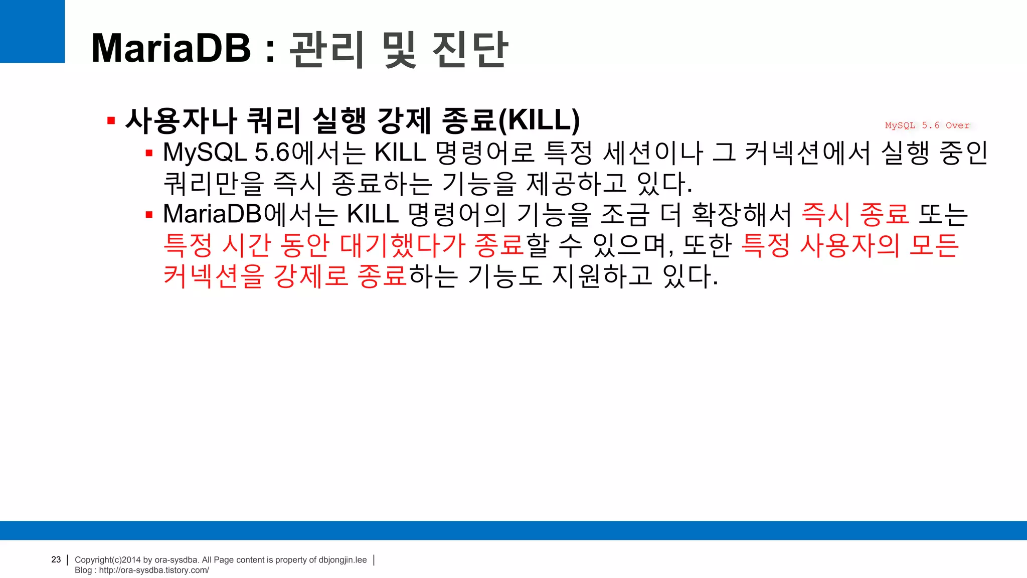 Copyright(c)2014 by ora-sysdba. All Page content is property of dbjongjin.lee
Blog : http://ora-sysdba.tistory.com/
23
MariaDB : 관리 및 진단
 사용자나 쿼리 실행 강제 종료(KILL)
 MySQL 5.6에서는 KILL 명령어로 특정 세션이나 그 커넥션에서 실행 중인
쿼리만을 즉시 종료하는 기능을 제공하고 있다.
 MariaDB에서는 KILL 명령어의 기능을 조금 더 확장해서 즉시 종료 또는
특정 시간 동안 대기했다가 종료할 수 있으며, 또한 특정 사용자의 모든
커넥션을 강제로 종료하는 기능도 지원하고 있다.
MySQL 5.6 Over
 