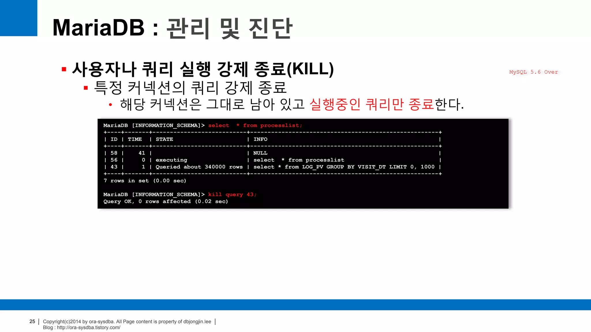 Copyright(c)2014 by ora-sysdba. All Page content is property of dbjongjin.lee
Blog : http://ora-sysdba.tistory.com/
25
MariaDB : 관리 및 진단
 사용자나 쿼리 실행 강제 종료(KILL)
 특정 커넥션의 쿼리 강제 종료
• 해당 커넥션은 그대로 남아 있고 실행중인 쿼리만 종료한다.
MySQL 5.6 Over
MariaDB [INFORMATION_SCHEMA]> select * from processlist;
+----+-------+---------------------------+------------------------------------------------------+
| ID | TIME | STATE | INFO |
+----+-------+---------------------------+------------------------------------------------------+
| 58 | 41 | | NULL |
| 56 | 0 | executing | select * from processlist |
| 43 | 1 | Queried about 340000 rows | select * from LOG_PV GROUP BY VISIT_DT LIMIT 0, 1000 |
+----+-------+---------------------------+------------------------------------------------------+
7 rows in set (0.00 sec)
MariaDB [INFORMATION_SCHEMA]> kill query 43;
Query OK, 0 rows affected (0.02 sec)
 