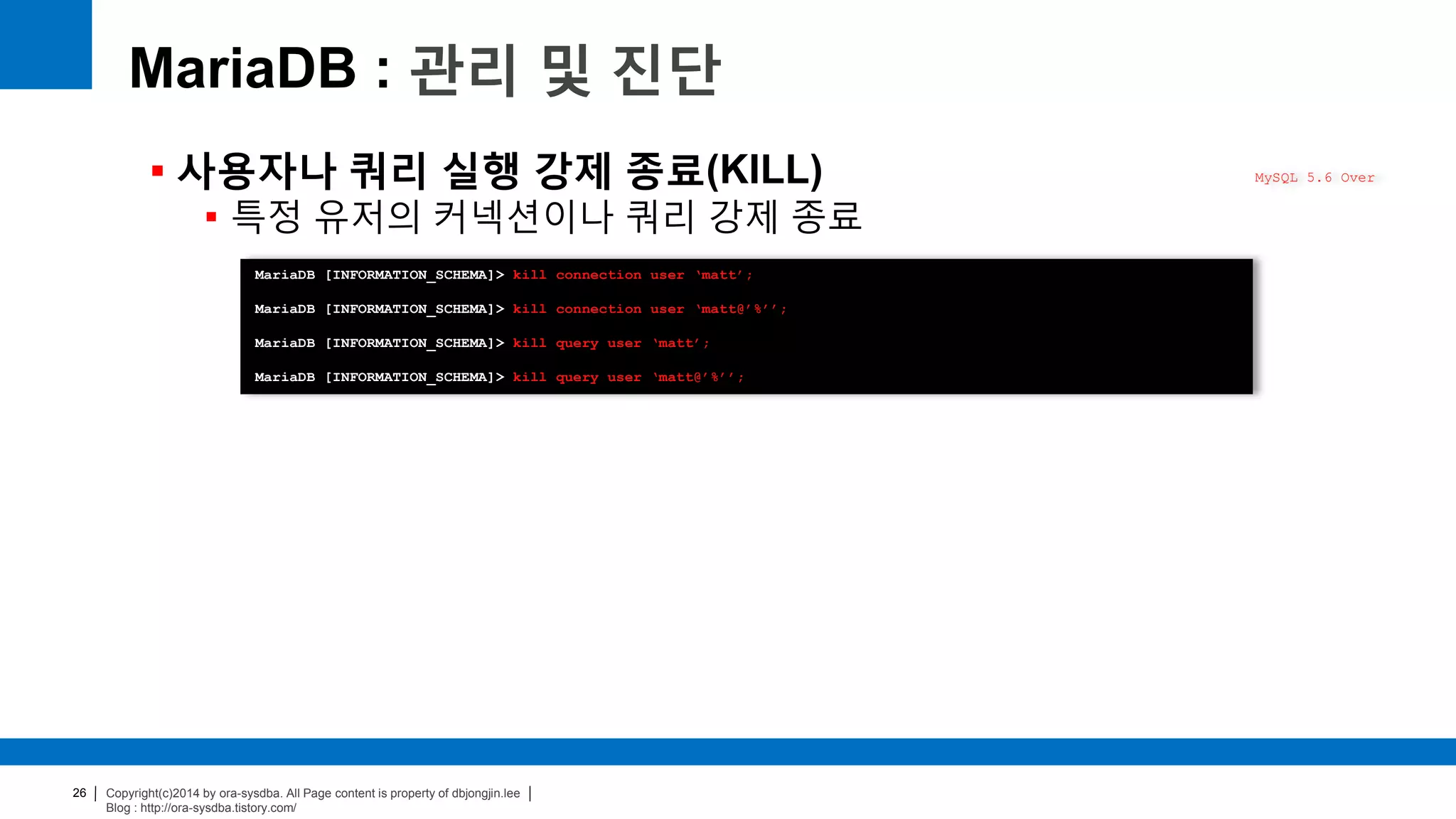 Copyright(c)2014 by ora-sysdba. All Page content is property of dbjongjin.lee
Blog : http://ora-sysdba.tistory.com/
26
MariaDB : 관리 및 진단
 사용자나 쿼리 실행 강제 종료(KILL)
 특정 유저의 커넥션이나 쿼리 강제 종료
MySQL 5.6 Over
MariaDB [INFORMATION_SCHEMA]> kill connection user ‘matt’;
MariaDB [INFORMATION_SCHEMA]> kill connection user ‘matt@’%’’;
MariaDB [INFORMATION_SCHEMA]> kill query user ‘matt’;
MariaDB [INFORMATION_SCHEMA]> kill query user ‘matt@’%’’;
 