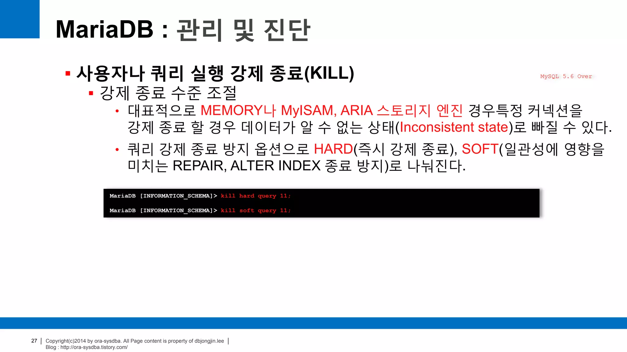 Copyright(c)2014 by ora-sysdba. All Page content is property of dbjongjin.lee
Blog : http://ora-sysdba.tistory.com/
27
MariaDB : 관리 및 진단
 사용자나 쿼리 실행 강제 종료(KILL)
 강제 종료 수준 조절
• 대표적으로 MEMORY나 MyISAM, ARIA 스토리지 엔진 경우특정 커넥션을
강제 종료 할 경우 데이터가 알 수 없는 상태(Inconsistent state)로 빠질 수 있다.
• 쿼리 강제 종료 방지 옵션으로 HARD(즉시 강제 종료), SOFT(일관성에 영향을
미치는 REPAIR, ALTER INDEX 종료 방지)로 나눠진다.
MySQL 5.6 Over
MariaDB [INFORMATION_SCHEMA]> kill hard query 11;
MariaDB [INFORMATION_SCHEMA]> kill soft query 11;
 