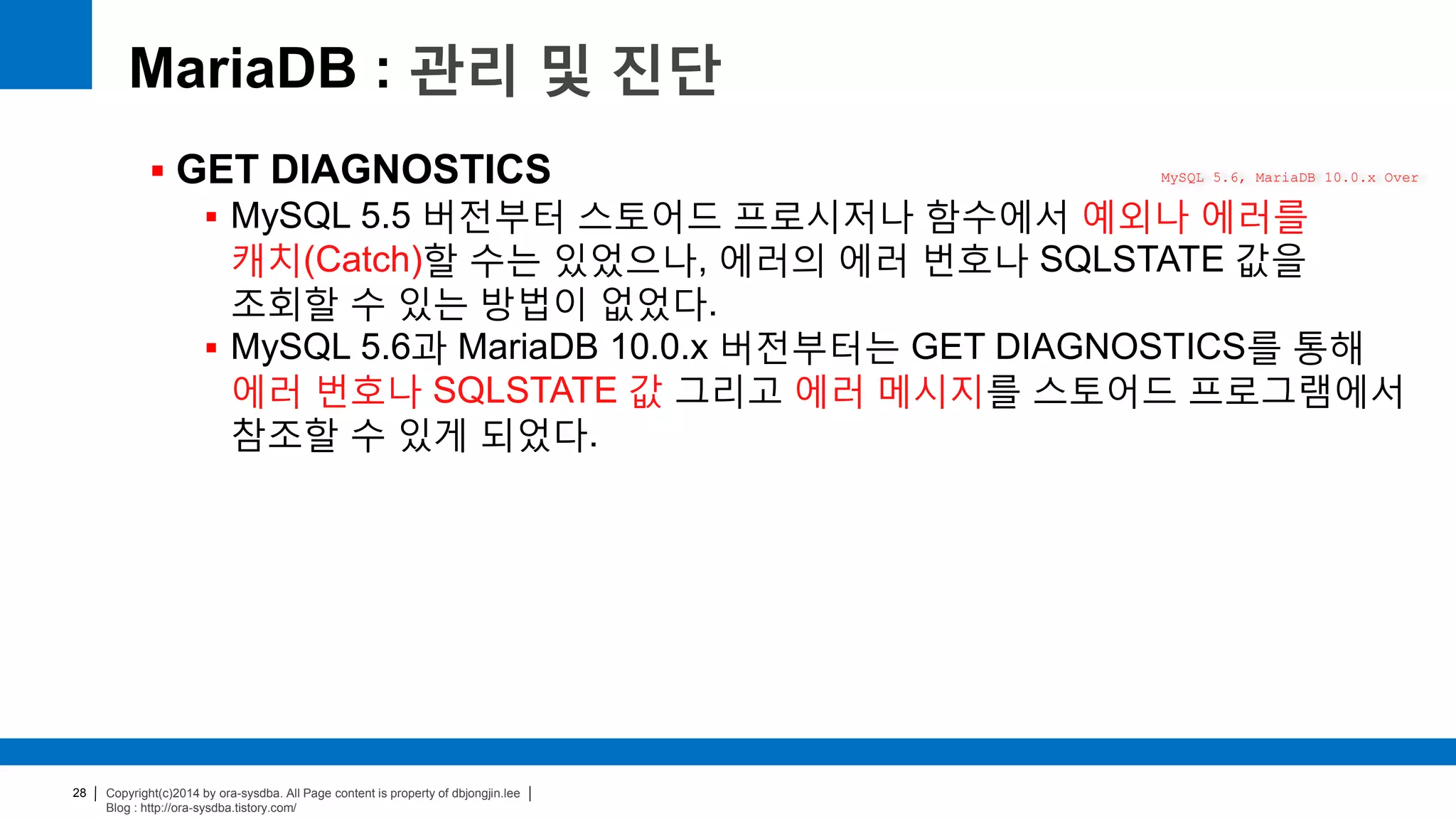 Copyright(c)2014 by ora-sysdba. All Page content is property of dbjongjin.lee
Blog : http://ora-sysdba.tistory.com/
28
MariaDB : 관리 및 진단
 GET DIAGNOSTICS
 MySQL 5.5 버전부터 스토어드 프로시저나 함수에서 예외나 에러를
캐치(Catch)할 수는 있었으나, 에러의 에러 번호나 SQLSTATE 값을
조회할 수 있는 방법이 없었다.
 MySQL 5.6과 MariaDB 10.0.x 버전부터는 GET DIAGNOSTICS를 통해
에러 번호나 SQLSTATE 값 그리고 에러 메시지를 스토어드 프로그램에서
참조할 수 있게 되었다.
MySQL 5.6, MariaDB 10.0.x Over
 