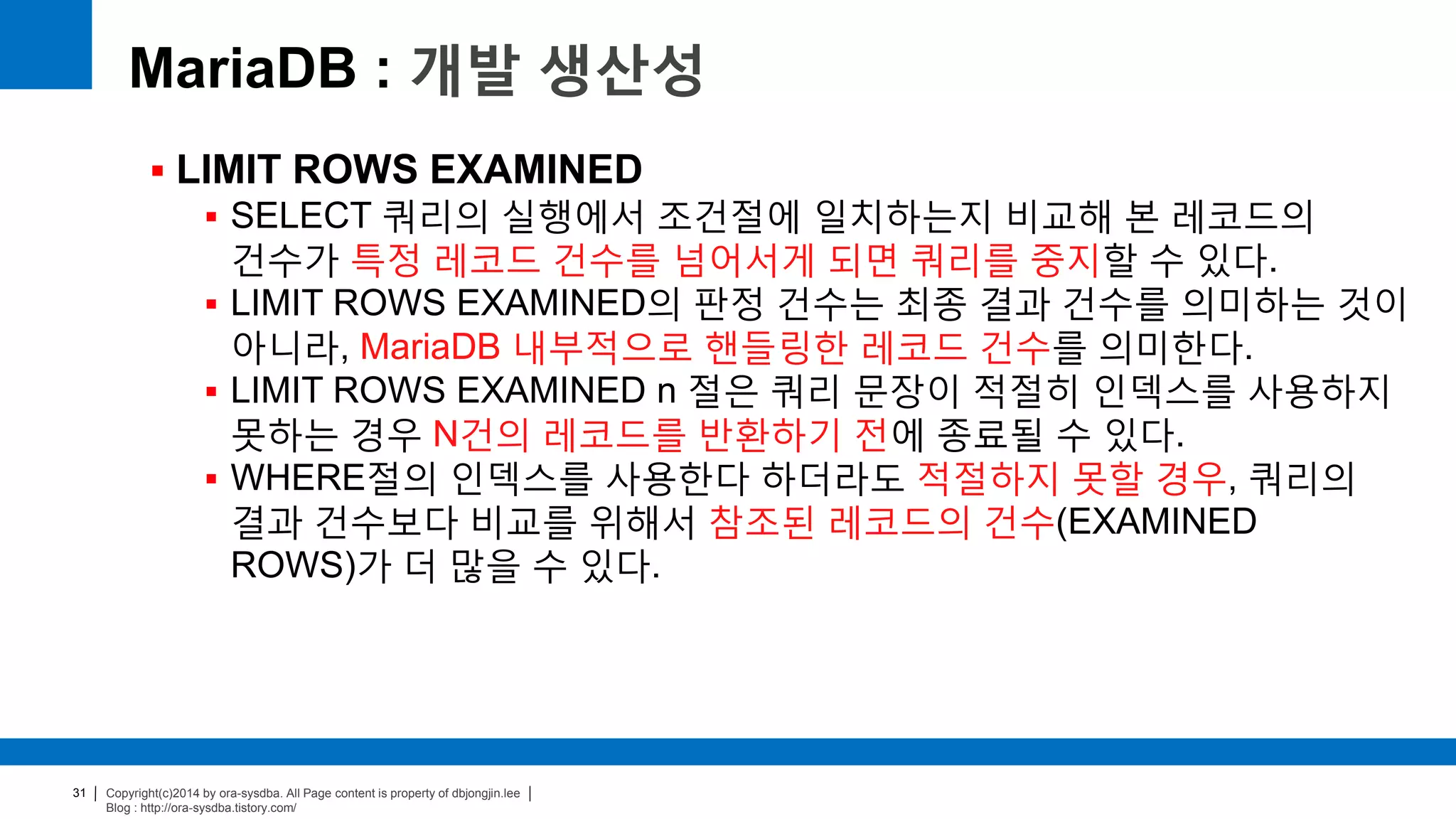 Copyright(c)2014 by ora-sysdba. All Page content is property of dbjongjin.lee
Blog : http://ora-sysdba.tistory.com/
31
MariaDB : 개발 생산성
 LIMIT ROWS EXAMINED
 SELECT 쿼리의 실행에서 조건절에 일치하는지 비교해 본 레코드의
건수가 특정 레코드 건수를 넘어서게 되면 쿼리를 중지할 수 있다.
 LIMIT ROWS EXAMINED의 판정 건수는 최종 결과 건수를 의미하는 것이
아니라, MariaDB 내부적으로 핸들링한 레코드 건수를 의미한다.
 LIMIT ROWS EXAMINED n 절은 쿼리 문장이 적절히 인덱스를 사용하지
못하는 경우 N건의 레코드를 반환하기 전에 종료될 수 있다.
 WHERE절의 인덱스를 사용한다 하더라도 적절하지 못할 경우, 쿼리의
결과 건수보다 비교를 위해서 참조된 레코드의 건수(EXAMINED
ROWS)가 더 많을 수 있다.
 