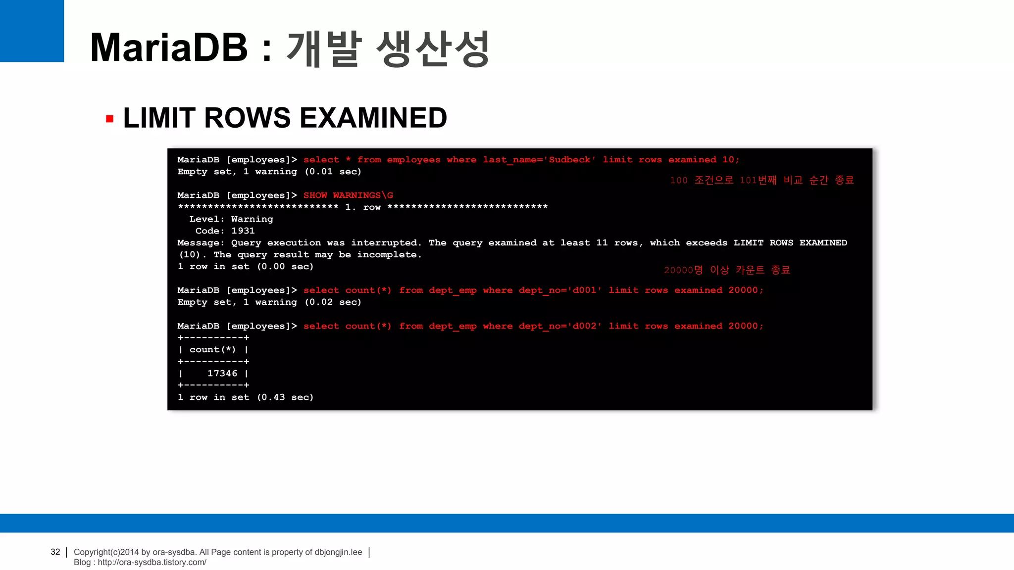 Copyright(c)2014 by ora-sysdba. All Page content is property of dbjongjin.lee
Blog : http://ora-sysdba.tistory.com/
32
MariaDB : 개발 생산성
 LIMIT ROWS EXAMINED
MariaDB [employees]> select * from employees where last_name='Sudbeck' limit rows examined 10;
Empty set, 1 warning (0.01 sec)
MariaDB [employees]> SHOW WARNINGSG
*************************** 1. row ***************************
Level: Warning
Code: 1931
Message: Query execution was interrupted. The query examined at least 11 rows, which exceeds LIMIT ROWS EXAMINED
(10). The query result may be incomplete.
1 row in set (0.00 sec)
MariaDB [employees]> select count(*) from dept_emp where dept_no='d001' limit rows examined 20000;
Empty set, 1 warning (0.02 sec)
MariaDB [employees]> select count(*) from dept_emp where dept_no='d002' limit rows examined 20000;
+----------+
| count(*) |
+----------+
| 17346 |
+----------+
1 row in set (0.43 sec)
100 조건으로 101번째 비교 순간 종료
20000명 이상 카운트 종료
 