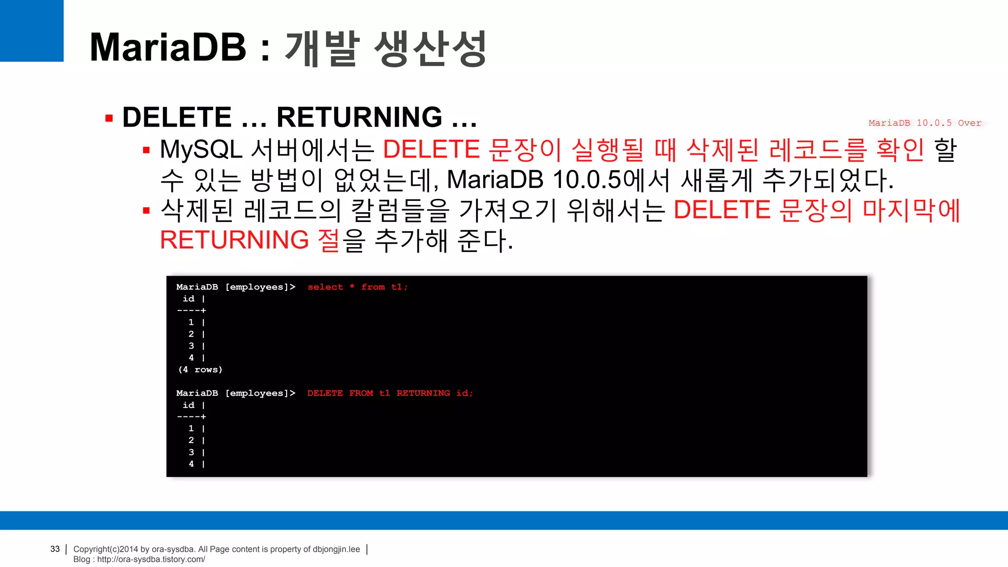 Copyright(c)2014 by ora-sysdba. All Page content is property of dbjongjin.lee
Blog : http://ora-sysdba.tistory.com/
33
MariaDB : 개발 생산성
 DELETE … RETURNING …
 MySQL 서버에서는 DELETE 문장이 실행될 때 삭제된 레코드를 확인 할
수 있는 방법이 없었는데, MariaDB 10.0.5에서 새롭게 추가되었다.
 삭제된 레코드의 칼럼들을 가져오기 위해서는 DELETE 문장의 마지막에
RETURNING 절을 추가해 준다.
MariaDB 10.0.5 Over
MariaDB [employees]> select * from t1;
id |
----+
1 |
2 |
3 |
4 |
(4 rows)
MariaDB [employees]> DELETE FROM t1 RETURNING id;
id |
----+
1 |
2 |
3 |
4 |
 
