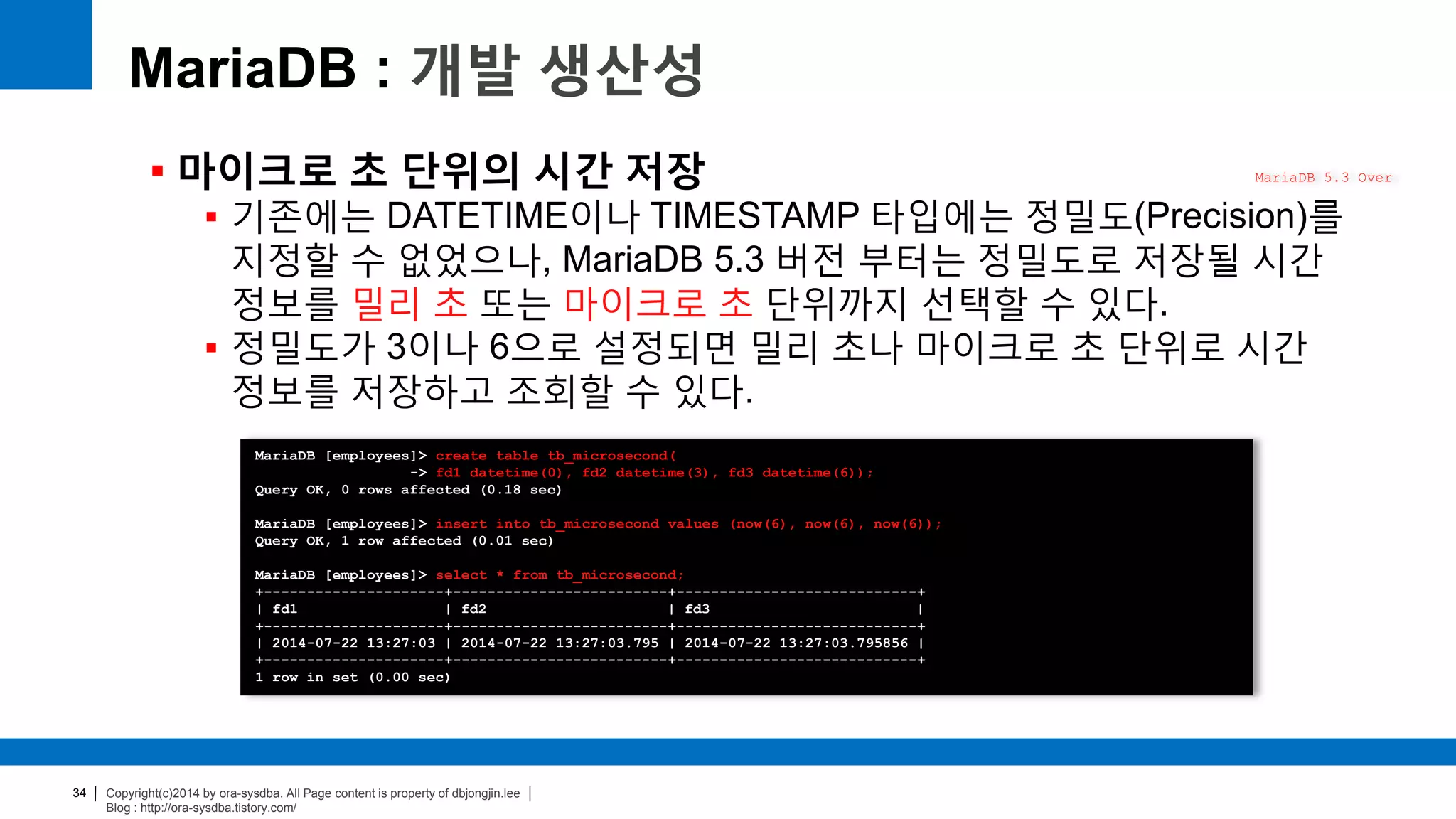 Copyright(c)2014 by ora-sysdba. All Page content is property of dbjongjin.lee
Blog : http://ora-sysdba.tistory.com/
34
MariaDB : 개발 생산성
 마이크로 초 단위의 시간 저장
 기존에는 DATETIME이나 TIMESTAMP 타입에는 정밀도(Precision)를
지정할 수 없었으나, MariaDB 5.3 버전 부터는 정밀도로 저장될 시간
정보를 밀리 초 또는 마이크로 초 단위까지 선택할 수 있다.
 정밀도가 3이나 6으로 설정되면 밀리 초나 마이크로 초 단위로 시간
정보를 저장하고 조회할 수 있다.
MariaDB 5.3 Over
MariaDB [employees]> create table tb_microsecond(
-> fd1 datetime(0), fd2 datetime(3), fd3 datetime(6));
Query OK, 0 rows affected (0.18 sec)
MariaDB [employees]> insert into tb_microsecond values (now(6), now(6), now(6));
Query OK, 1 row affected (0.01 sec)
MariaDB [employees]> select * from tb_microsecond;
+---------------------+-------------------------+----------------------------+
| fd1 | fd2 | fd3 |
+---------------------+-------------------------+----------------------------+
| 2014-07-22 13:27:03 | 2014-07-22 13:27:03.795 | 2014-07-22 13:27:03.795856 |
+---------------------+-------------------------+----------------------------+
1 row in set (0.00 sec)
 