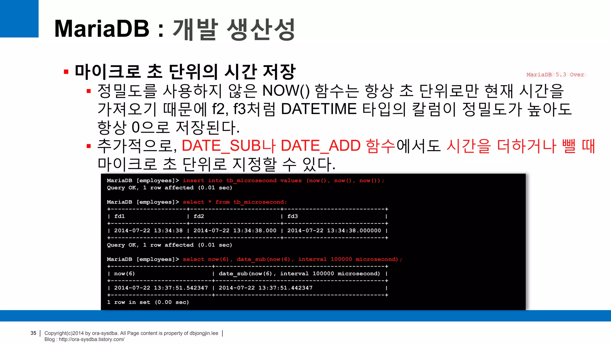 Copyright(c)2014 by ora-sysdba. All Page content is property of dbjongjin.lee
Blog : http://ora-sysdba.tistory.com/
35
MariaDB : 개발 생산성
 마이크로 초 단위의 시간 저장
 정밀도를 사용하지 않은 NOW() 함수는 항상 초 단위로만 현재 시간을
가져오기 때문에 f2, f3처럼 DATETIME 타입의 칼럼이 정밀도가 높아도
항상 0으로 저장된다.
 추가적으로, DATE_SUB나 DATE_ADD 함수에서도 시간을 더하거나 뺄 때
마이크로 초 단위로 지정할 수 있다.
MariaDB 5.3 Over
MariaDB [employees]> insert into tb_microsecond values (now(), now(), now());
Query OK, 1 row affected (0.01 sec)
MariaDB [employees]> select * from tb_microsecond;
+---------------------+-------------------------+----------------------------+
| fd1 | fd2 | fd3 |
+---------------------+-------------------------+----------------------------+
| 2014-07-22 13:34:38 | 2014-07-22 13:34:38.000 | 2014-07-22 13:34:38.000000 |
+---------------------+-------------------------+----------------------------+
Query OK, 1 row affected (0.01 sec)
MariaDB [employees]> select now(6), date_sub(now(6), interval 100000 microsecond);
+----------------------------+-----------------------------------------------+
| now(6) | date_sub(now(6), interval 100000 microsecond) |
+----------------------------+-----------------------------------------------+
| 2014-07-22 13:37:51.542347 | 2014-07-22 13:37:51.442347 |
+----------------------------+-----------------------------------------------+
1 row in set (0.00 sec)
 