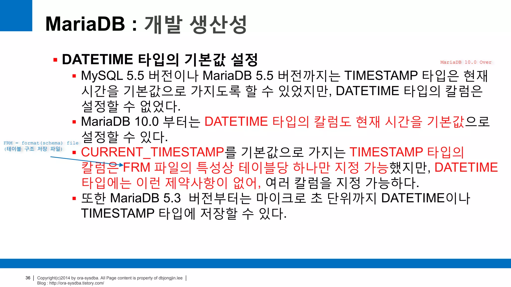 Copyright(c)2014 by ora-sysdba. All Page content is property of dbjongjin.lee
Blog : http://ora-sysdba.tistory.com/
36
MariaDB : 개발 생산성
 DATETIME 타입의 기본값 설정
 MySQL 5.5 버전이나 MariaDB 5.5 버전까지는 TIMESTAMP 타입은 현재
시간을 기본값으로 가지도록 할 수 있었지만, DATETIME 타입의 칼럼은
설정할 수 없었다.
 MariaDB 10.0 부터는 DATETIME 타입의 칼럼도 현재 시간을 기본값으로
설정할 수 있다.
 CURRENT_TIMESTAMP를 기본값으로 가지는 TIMESTAMP 타입의
칼럼은 FRM 파일의 특성상 테이블당 하나만 지정 가능했지만, DATETIME
타입에는 이런 제약사항이 없어, 여러 칼럼을 지정 가능하다.
 또한 MariaDB 5.3 버전부터는 마이크로 초 단위까지 DATETIME이나
TIMESTAMP 타입에 저장할 수 있다.
MariaDB 10.0 Over
FRM = format(schema) file
(테이블 구조 저장 파일)
 