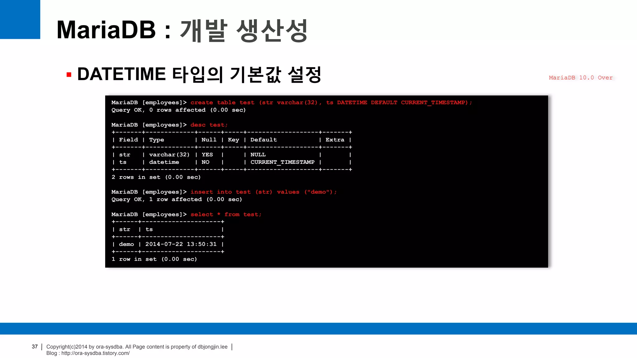 Copyright(c)2014 by ora-sysdba. All Page content is property of dbjongjin.lee
Blog : http://ora-sysdba.tistory.com/
37
MariaDB : 개발 생산성
 DATETIME 타입의 기본값 설정 MariaDB 10.0 Over
MariaDB [employees]> create table test (str varchar(32), ts DATETIME DEFAULT CURRENT_TIMESTAMP);
Query OK, 0 rows affected (0.00 sec)
MariaDB [employees]> desc test;
+-------+-------------+------+-----+-------------------+-------+
| Field | Type | Null | Key | Default | Extra |
+-------+-------------+------+-----+-------------------+-------+
| str | varchar(32) | YES | | NULL | |
| ts | datetime | NO | | CURRENT_TIMESTAMP | |
+-------+-------------+------+-----+-------------------+-------+
2 rows in set (0.00 sec)
MariaDB [employees]> insert into test (str) values ("demo");
Query OK, 1 row affected (0.00 sec)
MariaDB [employees]> select * from test;
+------+---------------------+
| str | ts |
+------+---------------------+
| demo | 2014-07-22 13:50:31 |
+------+---------------------+
1 row in set (0.00 sec)
 