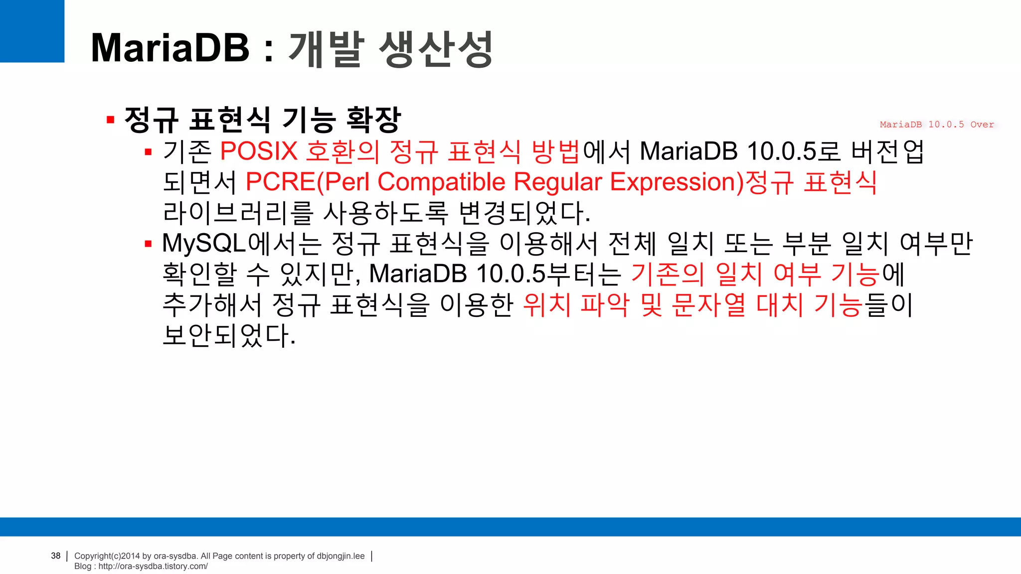 Copyright(c)2014 by ora-sysdba. All Page content is property of dbjongjin.lee
Blog : http://ora-sysdba.tistory.com/
38
MariaDB : 개발 생산성
 정규 표현식 기능 확장
 기존 POSIX 호환의 정규 표현식 방법에서 MariaDB 10.0.5로 버전업
되면서 PCRE(Perl Compatible Regular Expression)정규 표현식
라이브러리를 사용하도록 변경되었다.
 MySQL에서는 정규 표현식을 이용해서 전체 일치 또는 부분 일치 여부만
확인할 수 있지만, MariaDB 10.0.5부터는 기존의 일치 여부 기능에
추가해서 정규 표현식을 이용한 위치 파악 및 문자열 대치 기능들이
보안되었다.
MariaDB 10.0.5 Over
 