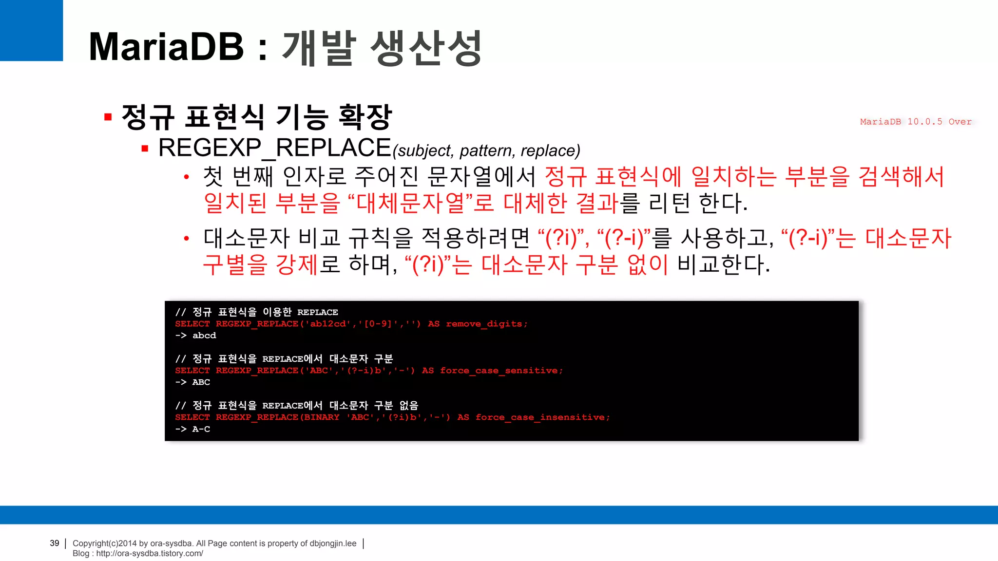 Copyright(c)2014 by ora-sysdba. All Page content is property of dbjongjin.lee
Blog : http://ora-sysdba.tistory.com/
39
MariaDB : 개발 생산성
 정규 표현식 기능 확장
 REGEXP_REPLACE(subject, pattern, replace)
• 첫 번째 인자로 주어진 문자열에서 정규 표현식에 일치하는 부분을 검색해서
일치된 부분을 “대체문자열”로 대체한 결과를 리턴 한다.
• 대소문자 비교 규칙을 적용하려면 “(?i)”, “(?-i)”를 사용하고, “(?-i)”는 대소문자
구별을 강제로 하며, “(?i)”는 대소문자 구분 없이 비교한다.
MariaDB 10.0.5 Over
// 정규 표현식을 이용한 REPLACE
SELECT REGEXP_REPLACE('ab12cd','[0-9]','') AS remove_digits;
-> abcd
// 정규 표현식을 REPLACE에서 대소문자 구분
SELECT REGEXP_REPLACE('ABC','(?-i)b','-') AS force_case_sensitive;
-> ABC
// 정규 표현식을 REPLACE에서 대소문자 구분 없음
SELECT REGEXP_REPLACE(BINARY 'ABC','(?i)b','-') AS force_case_insensitive;
-> A-C
 