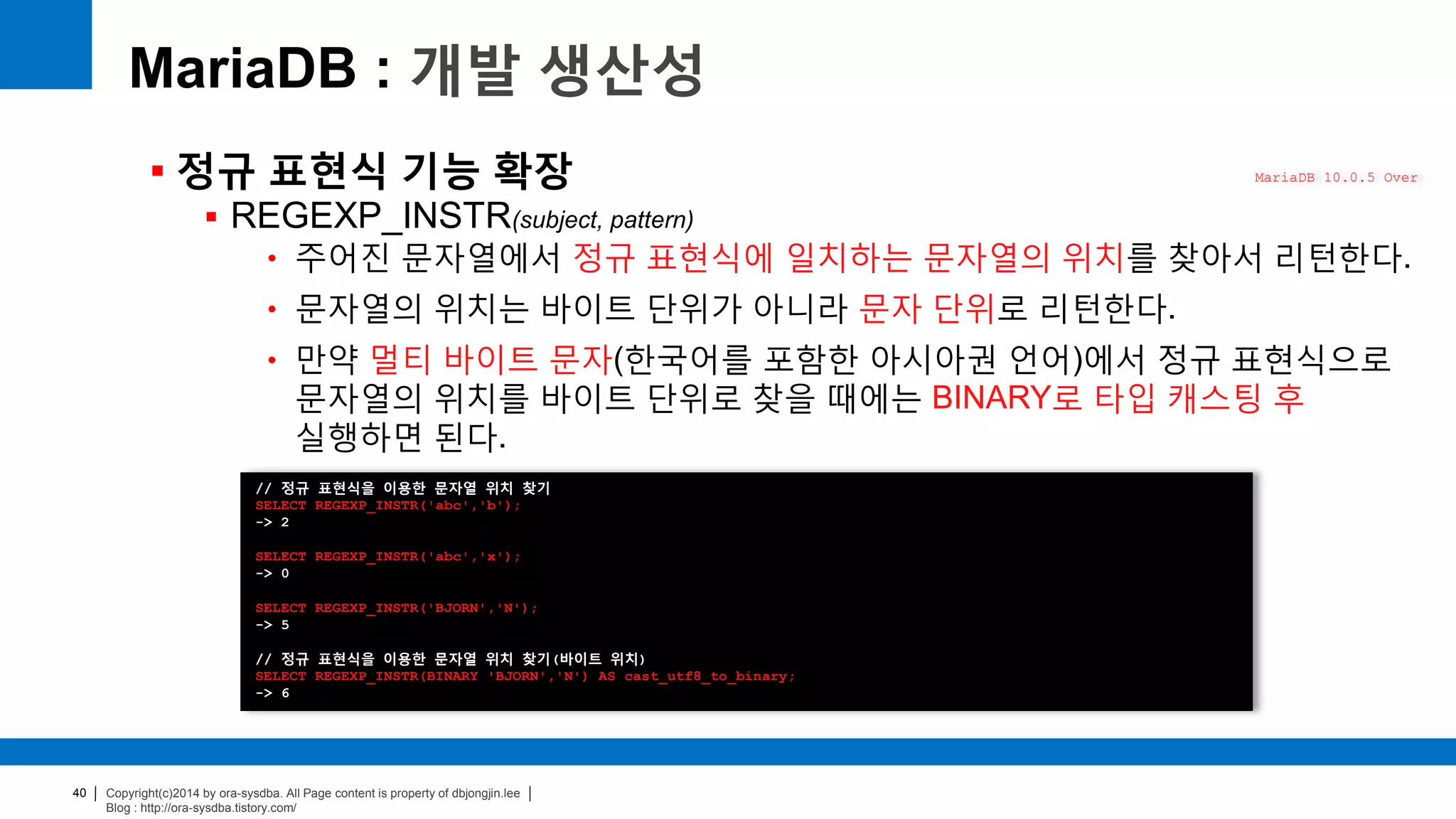 Copyright(c)2014 by ora-sysdba. All Page content is property of dbjongjin.lee
Blog : http://ora-sysdba.tistory.com/
40
MariaDB : 개발 생산성
 정규 표현식 기능 확장
 REGEXP_INSTR(subject, pattern)
• 주어진 문자열에서 정규 표현식에 일치하는 문자열의 위치를 찾아서 리턴한다.
• 문자열의 위치는 바이트 단위가 아니라 문자 단위로 리턴한다.
• 만약 멀티 바이트 문자(한국어를 포함한 아시아권 언어)에서 정규 표현식으로
문자열의 위치를 바이트 단위로 찾을 때에는 BINARY로 타입 캐스팅 후
실행하면 된다.
MariaDB 10.0.5 Over
// 정규 표현식을 이용한 문자열 위치 찾기
SELECT REGEXP_INSTR('abc','b');
-> 2
SELECT REGEXP_INSTR('abc','x');
-> 0
SELECT REGEXP_INSTR('BJORN','N');
-> 5
// 정규 표현식을 이용한 문자열 위치 찾기(바이트 위치)
SELECT REGEXP_INSTR(BINARY 'BJORN','N') AS cast_utf8_to_binary;
-> 6
 