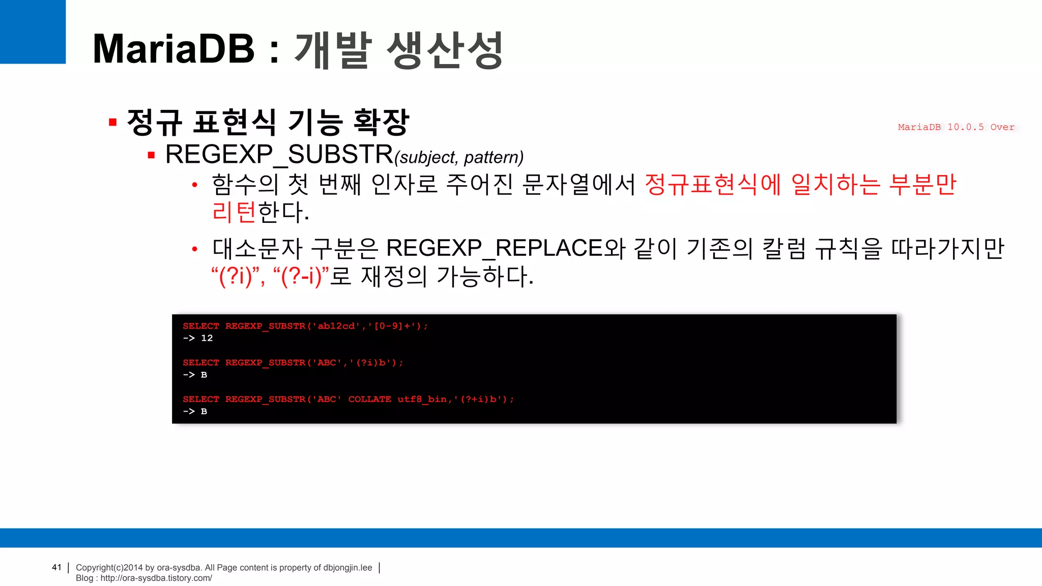 Copyright(c)2014 by ora-sysdba. All Page content is property of dbjongjin.lee
Blog : http://ora-sysdba.tistory.com/
41
MariaDB : 개발 생산성
 정규 표현식 기능 확장
 REGEXP_SUBSTR(subject, pattern)
• 함수의 첫 번째 인자로 주어진 문자열에서 정규표현식에 일치하는 부분만
리턴한다.
• 대소문자 구분은 REGEXP_REPLACE와 같이 기존의 칼럼 규칙을 따라가지만
“(?i)”, “(?-i)”로 재정의 가능하다.
MariaDB 10.0.5 Over
SELECT REGEXP_SUBSTR('ab12cd','[0-9]+');
-> 12
SELECT REGEXP_SUBSTR('ABC','(?i)b');
-> B
SELECT REGEXP_SUBSTR('ABC' COLLATE utf8_bin,'(?+i)b');
-> B
 