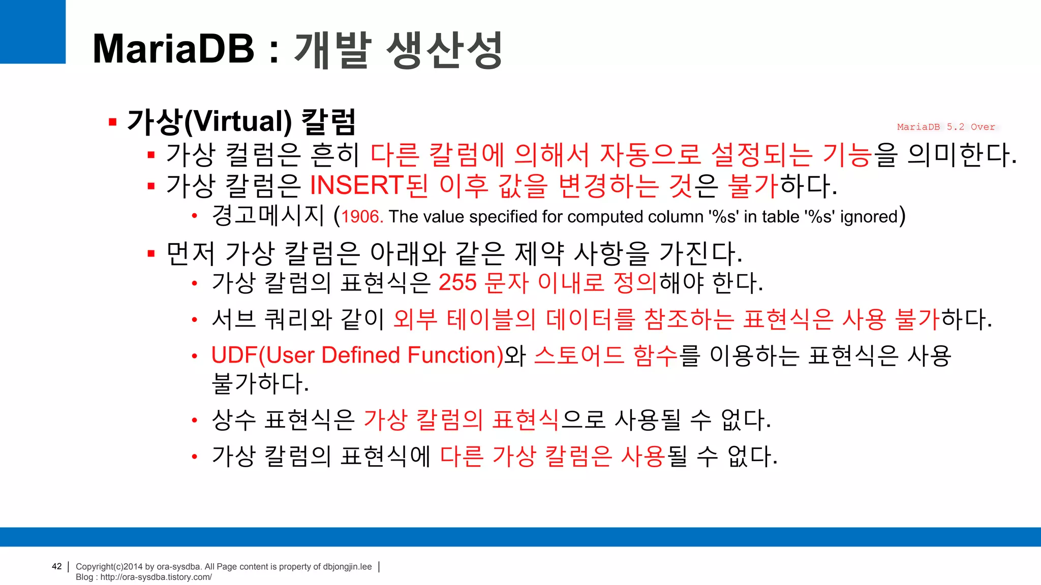 Copyright(c)2014 by ora-sysdba. All Page content is property of dbjongjin.lee
Blog : http://ora-sysdba.tistory.com/
42
MariaDB : 개발 생산성
 가상(Virtual) 칼럼
 가상 컬럼은 흔히 다른 칼럼에 의해서 자동으로 설정되는 기능을 의미한다.
 가상 칼럼은 INSERT된 이후 값을 변경하는 것은 불가하다.
• 경고메시지 (1906. The value specified for computed column '%s' in table '%s' ignored)
 먼저 가상 칼럼은 아래와 같은 제약 사항을 가진다.
• 가상 칼럼의 표현식은 255 문자 이내로 정의해야 한다.
• 서브 쿼리와 같이 외부 테이블의 데이터를 참조하는 표현식은 사용 불가하다.
• UDF(User Defined Function)와 스토어드 함수를 이용하는 표현식은 사용
불가하다.
• 상수 표현식은 가상 칼럼의 표현식으로 사용될 수 없다.
• 가상 칼럼의 표현식에 다른 가상 칼럼은 사용될 수 없다.
MariaDB 5.2 Over
 