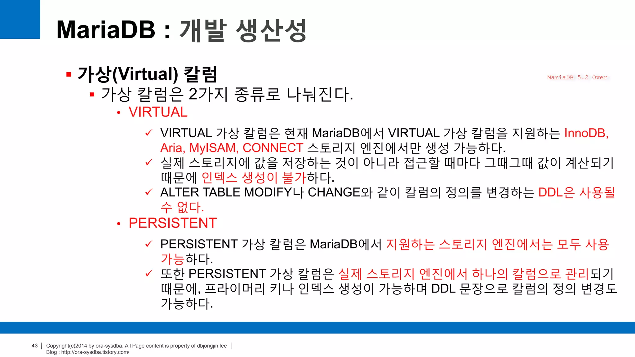 Copyright(c)2014 by ora-sysdba. All Page content is property of dbjongjin.lee
Blog : http://ora-sysdba.tistory.com/
43
MariaDB : 개발 생산성
 가상(Virtual) 칼럼
 가상 칼럼은 2가지 종류로 나눠진다.
• VIRTUAL
 VIRTUAL 가상 칼럼은 현재 MariaDB에서 VIRTUAL 가상 칼럼을 지원하는 InnoDB,
Aria, MyISAM, CONNECT 스토리지 엔진에서만 생성 가능하다.
 실제 스토리지에 값을 저장하는 것이 아니라 접근할 때마다 그때그때 값이 계산되기
때문에 인덱스 생성이 불가하다.
 ALTER TABLE MODIFY나 CHANGE와 같이 칼럼의 정의를 변경하는 DDL은 사용될
수 없다.
• PERSISTENT
 PERSISTENT 가상 칼럼은 MariaDB에서 지원하는 스토리지 엔진에서는 모두 사용
가능하다.
 또한 PERSISTENT 가상 칼럼은 실제 스토리지 엔진에서 하나의 칼럼으로 관리되기
때문에, 프라이머리 키나 인덱스 생성이 가능하며 DDL 문장으로 칼럼의 정의 변경도
가능하다.
MariaDB 5.2 Over
 