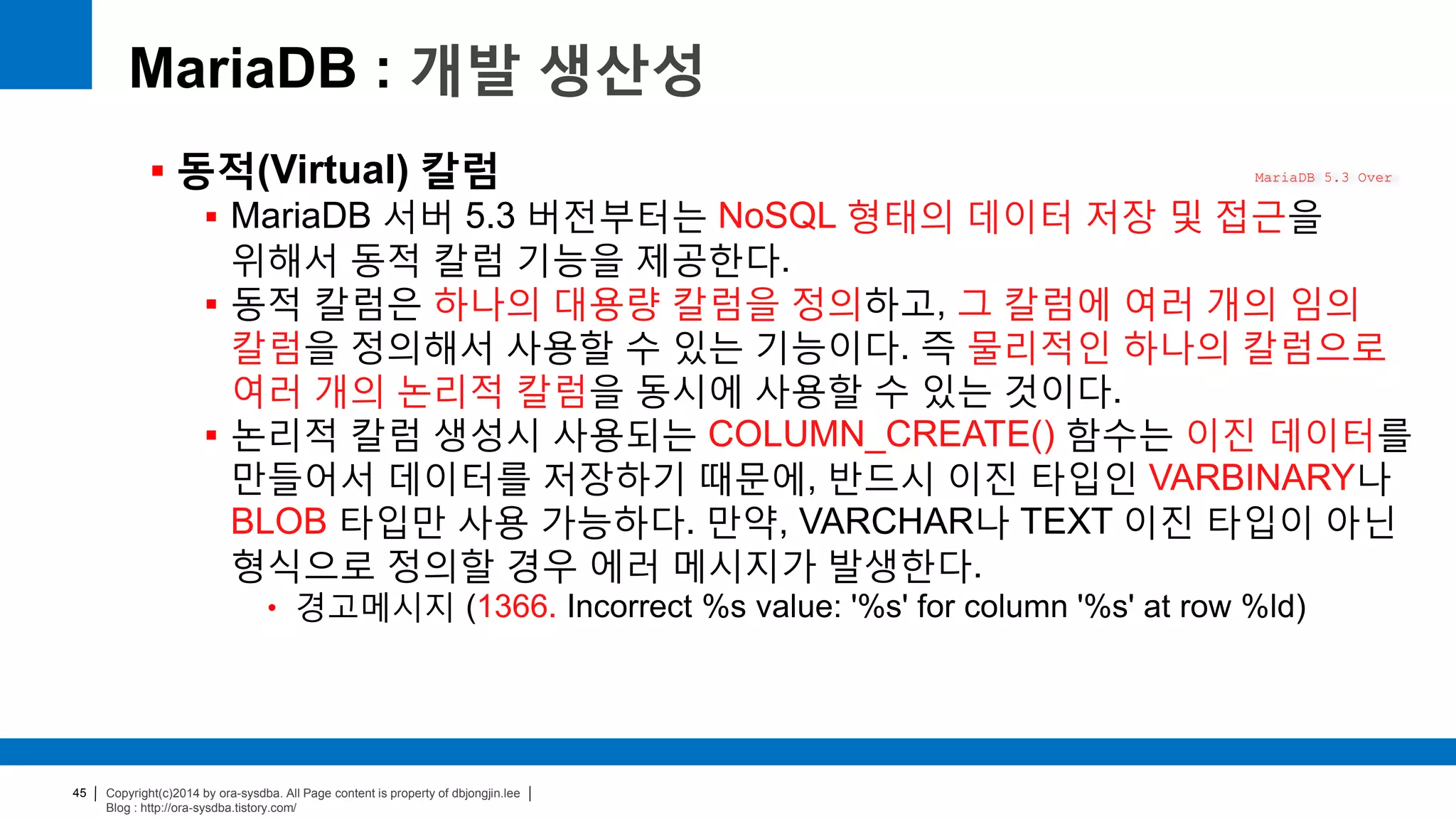 Copyright(c)2014 by ora-sysdba. All Page content is property of dbjongjin.lee
Blog : http://ora-sysdba.tistory.com/
45
MariaDB : 개발 생산성
 동적(Virtual) 칼럼
 MariaDB 서버 5.3 버전부터는 NoSQL 형태의 데이터 저장 및 접근을
위해서 동적 칼럼 기능을 제공한다.
 동적 칼럼은 하나의 대용량 칼럼을 정의하고, 그 칼럼에 여러 개의 임의
칼럼을 정의해서 사용할 수 있는 기능이다. 즉 물리적인 하나의 칼럼으로
여러 개의 논리적 칼럼을 동시에 사용할 수 있는 것이다.
 논리적 칼럼 생성시 사용되는 COLUMN_CREATE() 함수는 이진 데이터를
만들어서 데이터를 저장하기 때문에, 반드시 이진 타입인 VARBINARY나
BLOB 타입만 사용 가능하다. 만약, VARCHAR나 TEXT 이진 타입이 아닌
형식으로 정의할 경우 에러 메시지가 발생한다.
• 경고메시지 (1366. Incorrect %s value: '%s' for column '%s' at row %ld)
MariaDB 5.3 Over
 