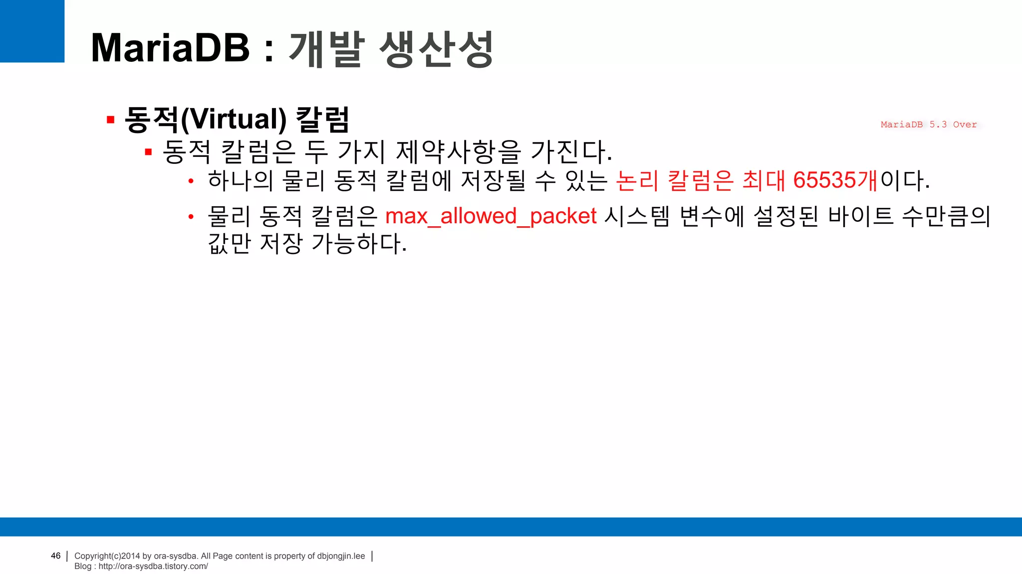 Copyright(c)2014 by ora-sysdba. All Page content is property of dbjongjin.lee
Blog : http://ora-sysdba.tistory.com/
46
MariaDB : 개발 생산성
 동적(Virtual) 칼럼
 동적 칼럼은 두 가지 제약사항을 가진다.
• 하나의 물리 동적 칼럼에 저장될 수 있는 논리 칼럼은 최대 65535개이다.
• 물리 동적 칼럼은 max_allowed_packet 시스템 변수에 설정된 바이트 수만큼의
값만 저장 가능하다.
MariaDB 5.3 Over
 