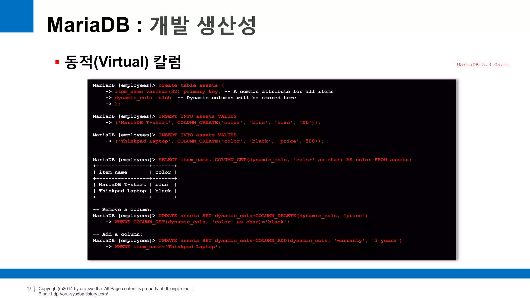 Copyright(c)2014 by ora-sysdba. All Page content is property of dbjongjin.lee
Blog : http://ora-sysdba.tistory.com/
47
MariaDB : 개발 생산성
 동적(Virtual) 칼럼 MariaDB 5.3 Over
MariaDB [employees]> create table assets (
-> item_name varchar(32) primary key, -- A common attribute for all items
-> dynamic_cols blob -- Dynamic columns will be stored here
-> );
MariaDB [employees]> INSERT INTO assets VALUES
-> ('MariaDB T-shirt', COLUMN_CREATE('color', 'blue', 'size', 'XL'));
MariaDB [employees]> INSERT INTO assets VALUES
-> ('Thinkpad Laptop', COLUMN_CREATE('color', 'black', 'price', 500));
MariaDB [employees]> SELECT item_name, COLUMN_GET(dynamic_cols, 'color' as char) AS color FROM assets;
+-----------------+-------+
| item_name | color |
+-----------------+-------+
| MariaDB T-shirt | blue |
| Thinkpad Laptop | black |
+-----------------+-------+
-- Remove a column:
MariaDB [employees]> UPDATE assets SET dynamic_cols=COLUMN_DELETE(dynamic_cols, "price")
-> WHERE COLUMN_GET(dynamic_cols, 'color' as char)='black';
-- Add a column:
MariaDB [employees]> UPDATE assets SET dynamic_cols=COLUMN_ADD(dynamic_cols, 'warranty', '3 years')
-> WHERE item_name='Thinkpad Laptop';
 