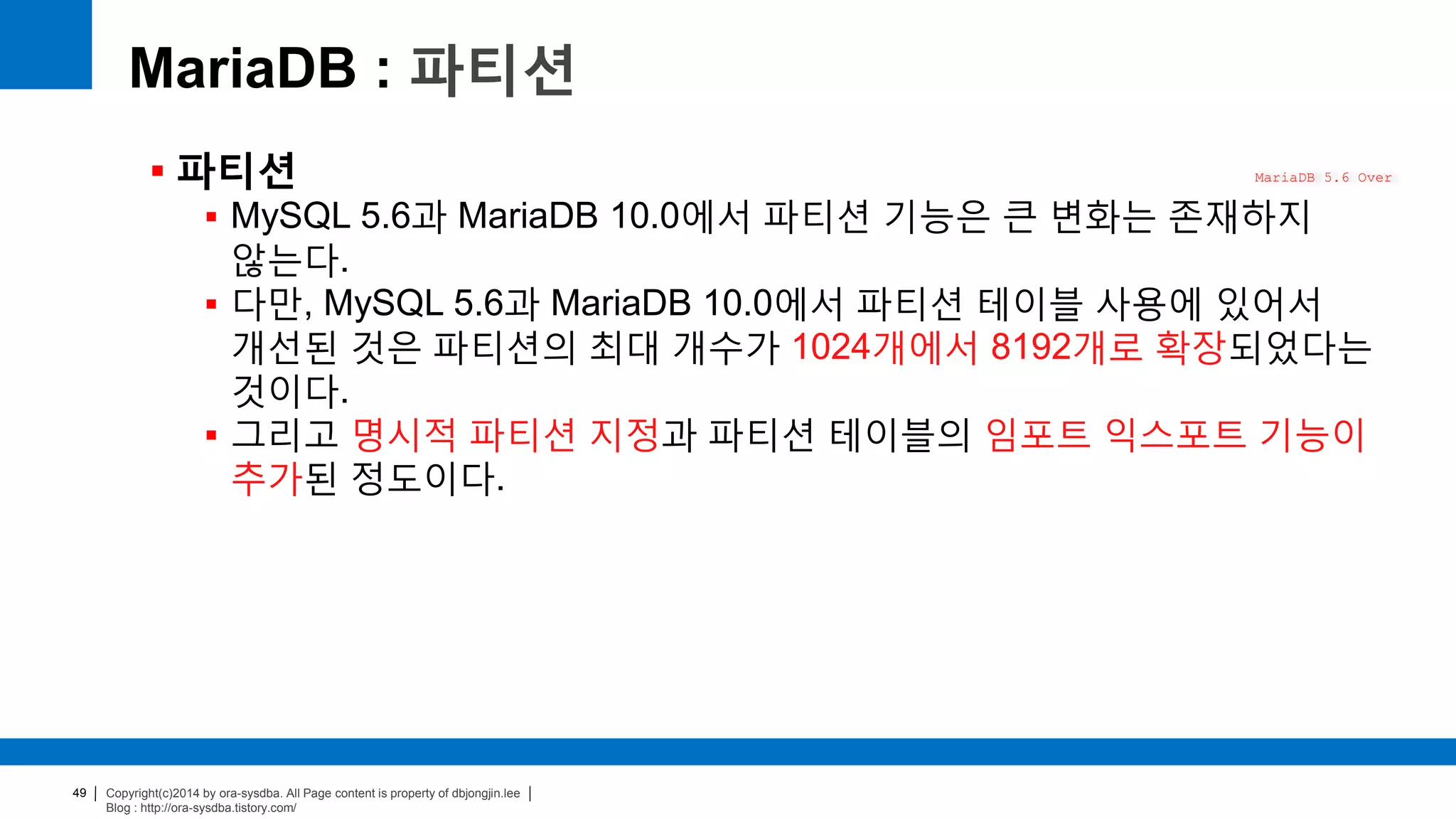 Copyright(c)2014 by ora-sysdba. All Page content is property of dbjongjin.lee
Blog : http://ora-sysdba.tistory.com/
49
MariaDB : 파티션
 파티션
 MySQL 5.6과 MariaDB 10.0에서 파티션 기능은 큰 변화는 존재하지
않는다.
 다만, MySQL 5.6과 MariaDB 10.0에서 파티션 테이블 사용에 있어서
개선된 것은 파티션의 최대 개수가 1024개에서 8192개로 확장되었다는
것이다.
 그리고 명시적 파티션 지정과 파티션 테이블의 임포트 익스포트 기능이
추가된 정도이다.
MariaDB 5.6 Over
 