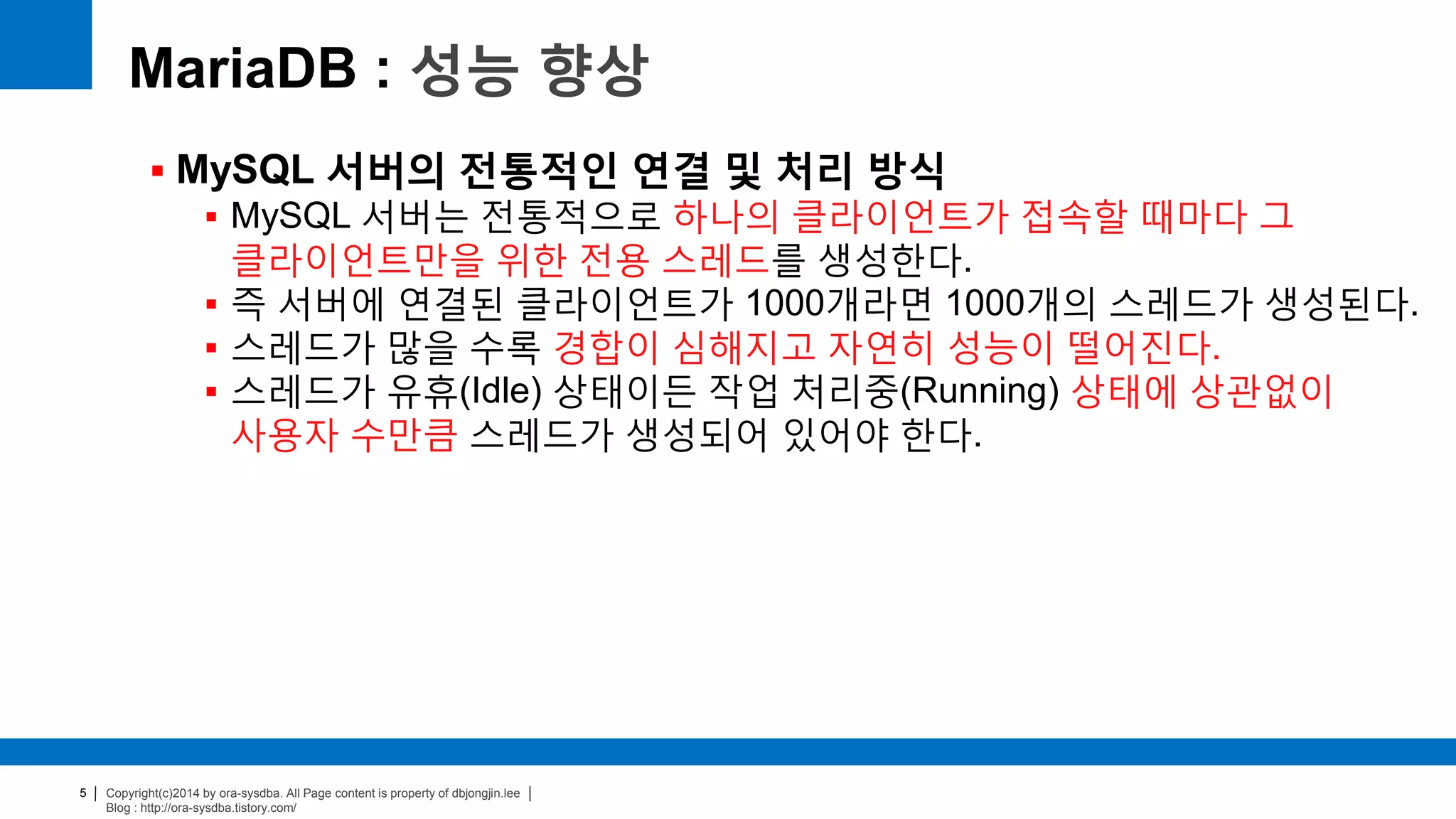 Copyright(c)2014 by ora-sysdba. All Page content is property of dbjongjin.lee
Blog : http://ora-sysdba.tistory.com/
5
MariaDB : 성능 향상
 MySQL 서버의 전통적인 연결 및 처리 방식
 MySQL 서버는 전통적으로 하나의 클라이언트가 접속할 때마다 그
클라이언트만을 위한 전용 스레드를 생성한다.
 즉 서버에 연결된 클라이언트가 1000개라면 1000개의 스레드가 생성된다.
 스레드가 많을 수록 경합이 심해지고 자연히 성능이 떨어진다.
 스레드가 유휴(Idle) 상태이든 작업 처리중(Running) 상태에 상관없이
사용자 수만큼 스레드가 생성되어 있어야 한다.
 