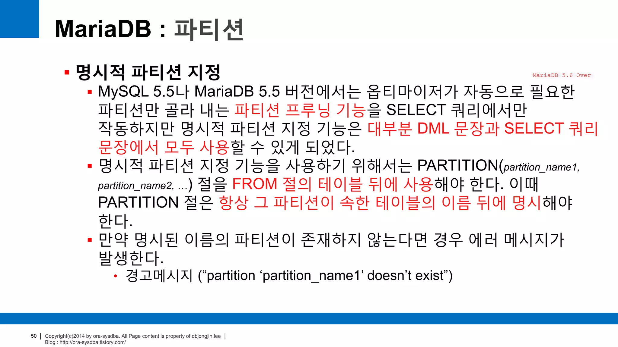 Copyright(c)2014 by ora-sysdba. All Page content is property of dbjongjin.lee
Blog : http://ora-sysdba.tistory.com/
50
MariaDB : 파티션
 명시적 파티션 지정
 MySQL 5.5나 MariaDB 5.5 버전에서는 옵티마이저가 자동으로 필요한
파티션만 골라 내는 파티션 프루닝 기능을 SELECT 쿼리에서만
작동하지만 명시적 파티션 지정 기능은 대부분 DML 문장과 SELECT 쿼리
문장에서 모두 사용할 수 있게 되었다.
 명시적 파티션 지정 기능을 사용하기 위해서는 PARTITION(partition_name1,
partition_name2, …) 절을 FROM 절의 테이블 뒤에 사용해야 한다. 이때
PARTITION 절은 항상 그 파티션이 속한 테이블의 이름 뒤에 명시해야
한다.
 만약 명시된 이름의 파티션이 존재하지 않는다면 경우 에러 메시지가
발생한다.
• 경고메시지 (“partition ‘partition_name1’ doesn’t exist”)
MariaDB 5.6 Over
 