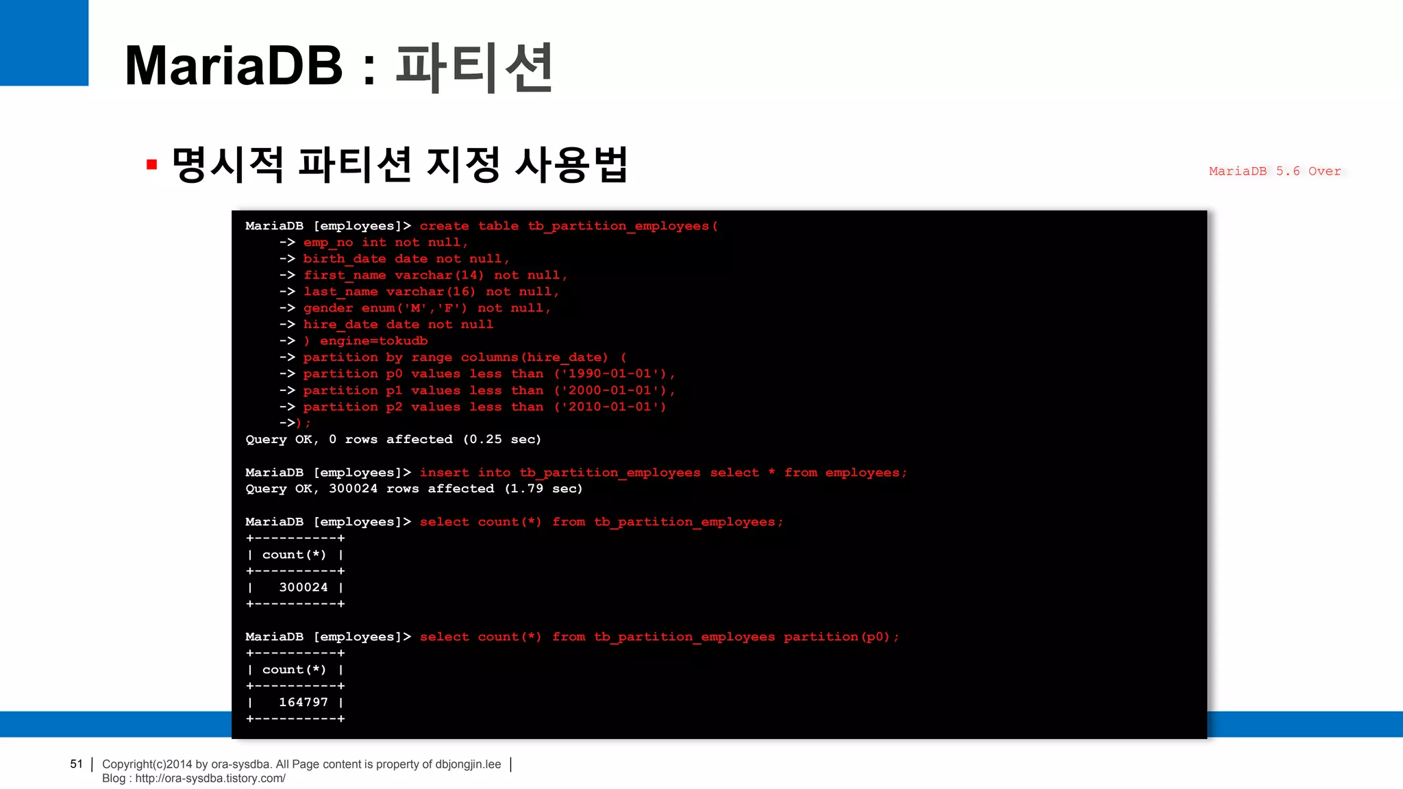 Copyright(c)2014 by ora-sysdba. All Page content is property of dbjongjin.lee
Blog : http://ora-sysdba.tistory.com/
51
MariaDB : 파티션
 명시적 파티션 지정 사용법 MariaDB 5.6 Over
MariaDB [employees]> create table tb_partition_employees(
-> emp_no int not null,
-> birth_date date not null,
-> first_name varchar(14) not null,
-> last_name varchar(16) not null,
-> gender enum('M','F') not null,
-> hire_date date not null
-> ) engine=tokudb
-> partition by range columns(hire_date) (
-> partition p0 values less than ('1990-01-01'),
-> partition p1 values less than ('2000-01-01'),
-> partition p2 values less than ('2010-01-01')
->);
Query OK, 0 rows affected (0.25 sec)
MariaDB [employees]> insert into tb_partition_employees select * from employees;
Query OK, 300024 rows affected (1.79 sec)
MariaDB [employees]> select count(*) from tb_partition_employees;
+----------+
| count(*) |
+----------+
| 300024 |
+----------+
MariaDB [employees]> select count(*) from tb_partition_employees partition(p0);
+----------+
| count(*) |
+----------+
| 164797 |
+----------+
 