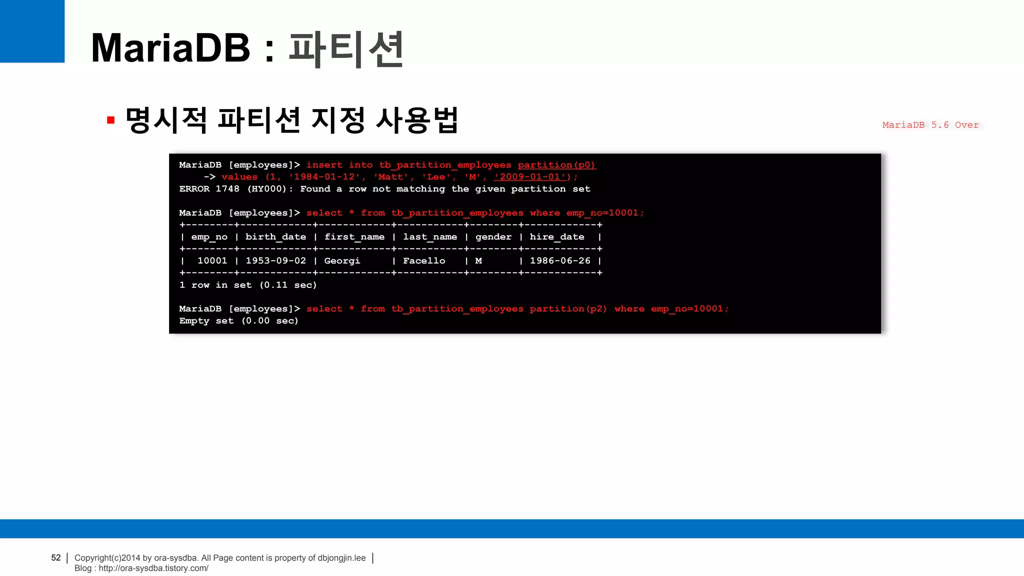 Copyright(c)2014 by ora-sysdba. All Page content is property of dbjongjin.lee
Blog : http://ora-sysdba.tistory.com/
52
MariaDB : 파티션
 명시적 파티션 지정 사용법 MariaDB 5.6 Over
MariaDB [employees]> insert into tb_partition_employees partition(p0)
-> values (1, '1984-01-12', 'Matt', 'Lee', 'M', '2009-01-01');
ERROR 1748 (HY000): Found a row not matching the given partition set
MariaDB [employees]> select * from tb_partition_employees where emp_no=10001;
+--------+------------+------------+-----------+--------+------------+
| emp_no | birth_date | first_name | last_name | gender | hire_date |
+--------+------------+------------+-----------+--------+------------+
| 10001 | 1953-09-02 | Georgi | Facello | M | 1986-06-26 |
+--------+------------+------------+-----------+--------+------------+
1 row in set (0.11 sec)
MariaDB [employees]> select * from tb_partition_employees partition(p2) where emp_no=10001;
Empty set (0.00 sec)
 