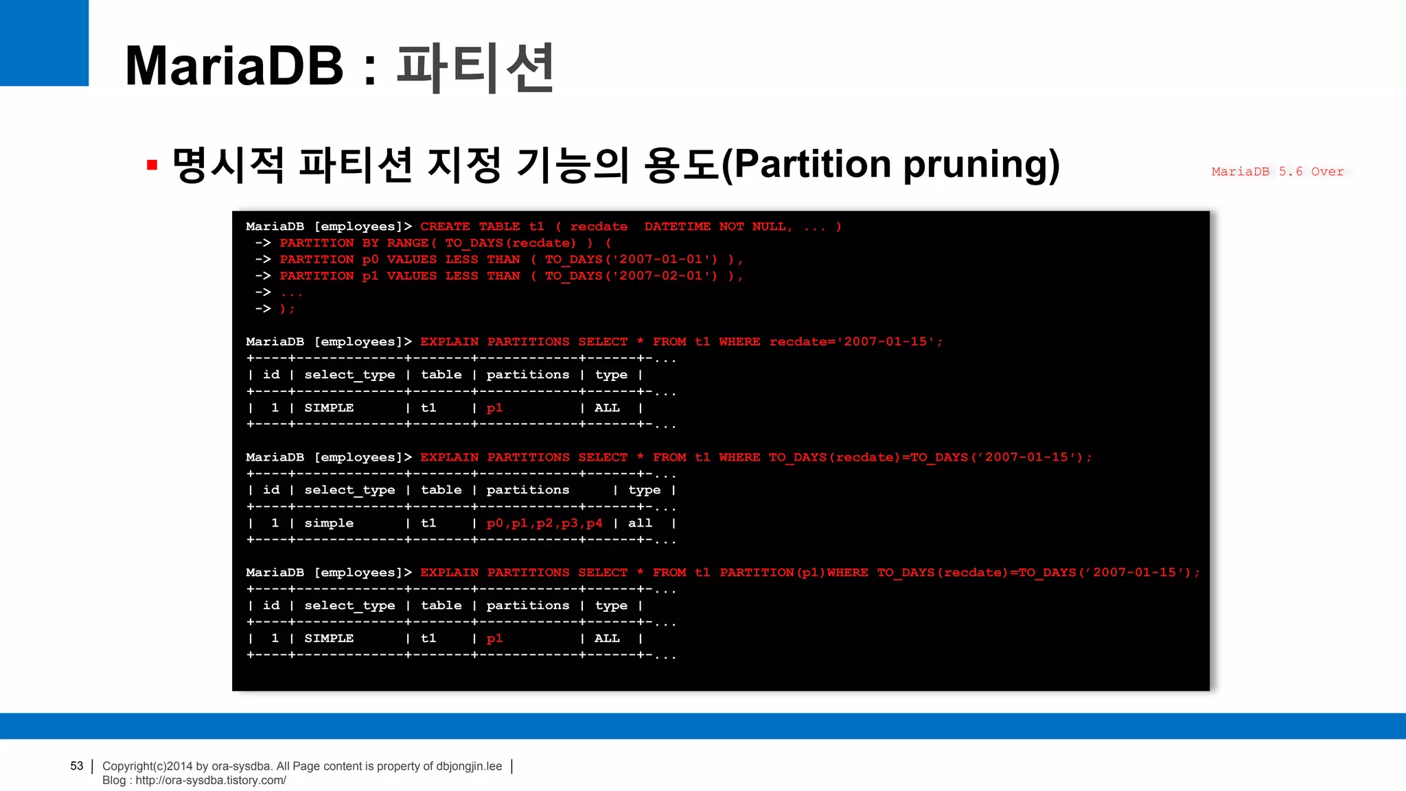 Copyright(c)2014 by ora-sysdba. All Page content is property of dbjongjin.lee
Blog : http://ora-sysdba.tistory.com/
53
MariaDB : 파티션
 명시적 파티션 지정 기능의 용도(Partition pruning) MariaDB 5.6 Over
MariaDB [employees]> CREATE TABLE t1 ( recdate DATETIME NOT NULL, ... )
-> PARTITION BY RANGE( TO_DAYS(recdate) ) (
-> PARTITION p0 VALUES LESS THAN ( TO_DAYS('2007-01-01') ),
-> PARTITION p1 VALUES LESS THAN ( TO_DAYS('2007-02-01') ),
-> ...
-> );
MariaDB [employees]> EXPLAIN PARTITIONS SELECT * FROM t1 WHERE recdate='2007-01-15';
+----+-------------+-------+------------+------+-...
| id | select_type | table | partitions | type |
+----+-------------+-------+------------+------+-...
| 1 | SIMPLE | t1 | p1 | ALL |
+----+-------------+-------+------------+------+-...
MariaDB [employees]> EXPLAIN PARTITIONS SELECT * FROM t1 WHERE TO_DAYS(recdate)=TO_DAYS(’2007-01-15′);
+----+-------------+-------+------------+------+-...
| id | select_type | table | partitions | type |
+----+-------------+-------+------------+------+-...
| 1 | simple | t1 | p0,p1,p2,p3,p4 | all |
+----+-------------+-------+------------+------+-...
MariaDB [employees]> EXPLAIN PARTITIONS SELECT * FROM t1 PARTITION(p1)WHERE TO_DAYS(recdate)=TO_DAYS(’2007-01-15′);
+----+-------------+-------+------------+------+-...
| id | select_type | table | partitions | type |
+----+-------------+-------+------------+------+-...
| 1 | SIMPLE | t1 | p1 | ALL |
+----+-------------+-------+------------+------+-...
 