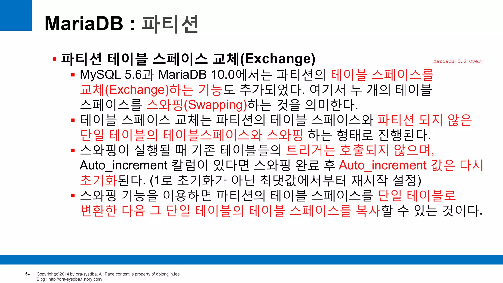 Copyright(c)2014 by ora-sysdba. All Page content is property of dbjongjin.lee
Blog : http://ora-sysdba.tistory.com/
54
MariaDB : 파티션
 파티션 테이블 스페이스 교체(Exchange)
 MySQL 5.6과 MariaDB 10.0에서는 파티션의 테이블 스페이스를
교체(Exchange)하는 기능도 추가되었다. 여기서 두 개의 테이블
스페이스를 스와핑(Swapping)하는 것을 의미한다.
 테이블 스페이스 교체는 파티션의 테이블 스페이스와 파티션 되지 않은
단일 테이블의 테이블스페이스와 스와핑 하는 형태로 진행된다.
 스와핑이 실행될 때 기존 테이블들의 트리거는 호출되지 않으며,
Auto_increment 칼럼이 있다면 스와핑 완료 후 Auto_increment 값은 다시
초기화된다. (1로 초기화가 아닌 최댓값에서부터 재시작 설정)
 스와핑 기능을 이용하면 파티션의 테이블 스페이스를 단일 테이블로
변환한 다음 그 단일 테이블의 테이블 스페이스를 복사할 수 있는 것이다.
MariaDB 5.6 Over
 