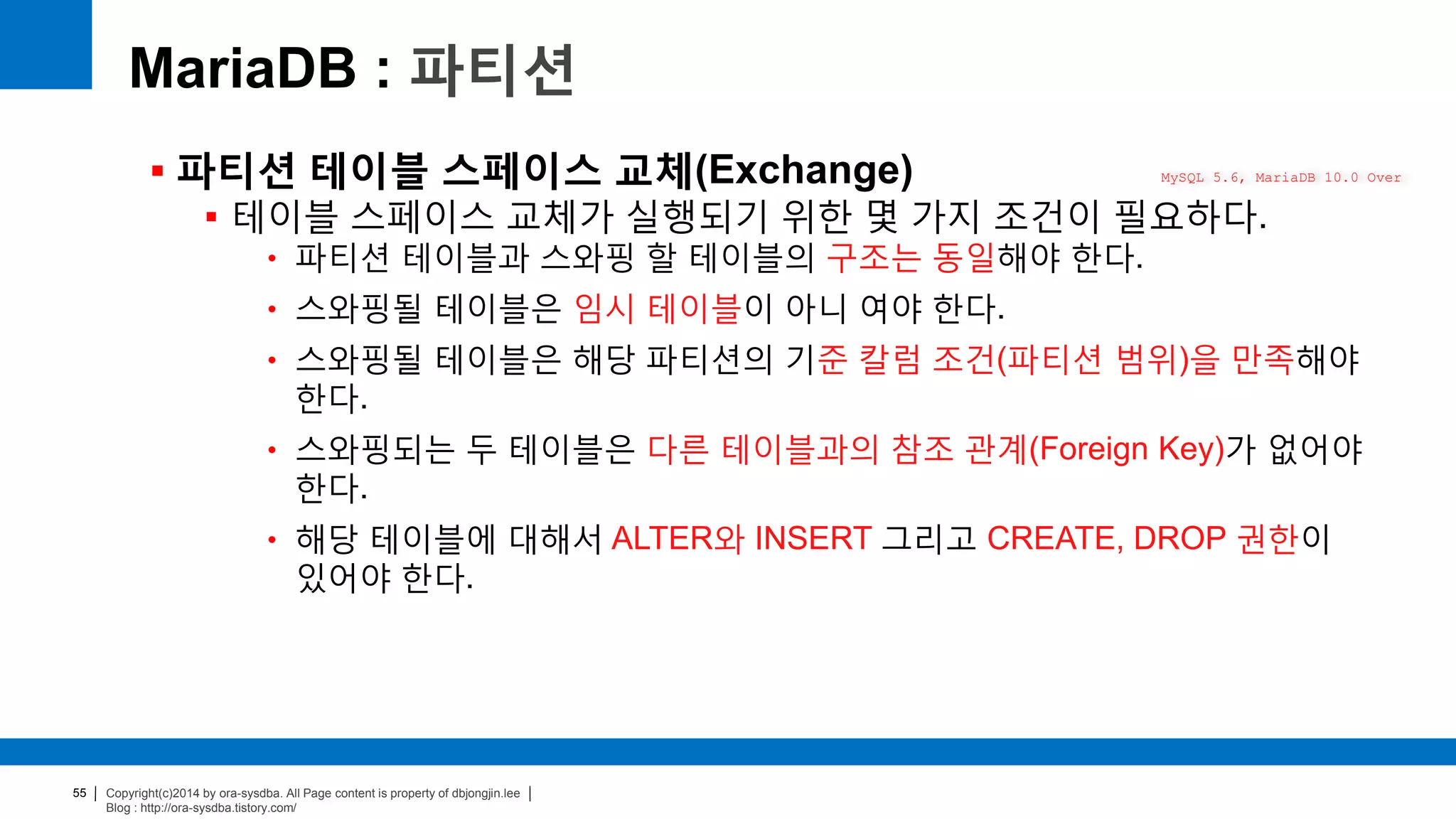 Copyright(c)2014 by ora-sysdba. All Page content is property of dbjongjin.lee
Blog : http://ora-sysdba.tistory.com/
55
MariaDB : 파티션
 파티션 테이블 스페이스 교체(Exchange)
 테이블 스페이스 교체가 실행되기 위한 몇 가지 조건이 필요하다.
• 파티션 테이블과 스와핑 할 테이블의 구조는 동일해야 한다.
• 스와핑될 테이블은 임시 테이블이 아니 여야 한다.
• 스와핑될 테이블은 해당 파티션의 기준 칼럼 조건(파티션 범위)을 만족해야
한다.
• 스와핑되는 두 테이블은 다른 테이블과의 참조 관계(Foreign Key)가 없어야
한다.
• 해당 테이블에 대해서 ALTER와 INSERT 그리고 CREATE, DROP 권한이
있어야 한다.
MySQL 5.6, MariaDB 10.0 Over
 